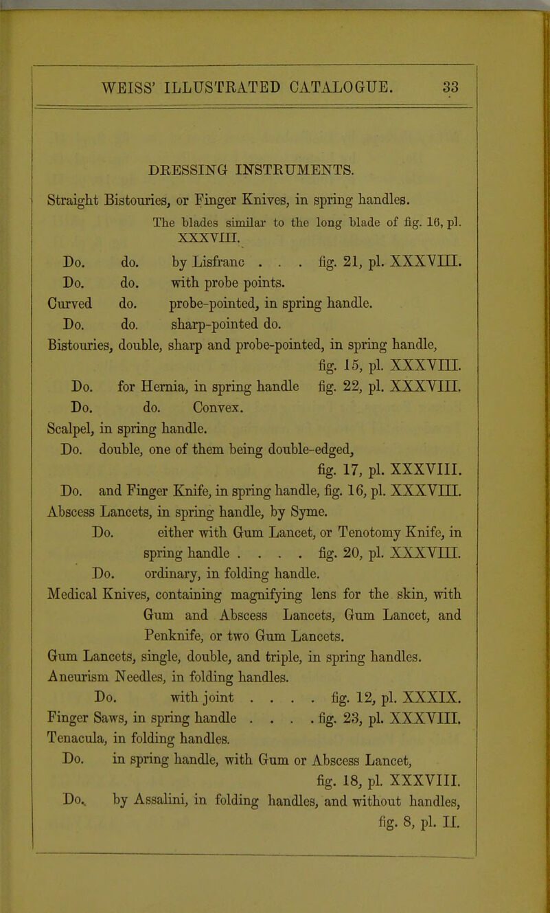 DRESSING INSTRUMENTS. Straight Bistouries, or Finger Knives, in spring handles. The blades similar to the long blade of fig. 16, pi. XXXVIII. Do. do. by Lisfranc ... fig. 21, pi. XXXVLLI. Do. do. with probe points. Curved do. probe-pointed, in spring handle. Do. do. sharp-pointed do. Bistouries, double, sharp and probe-pointed, in spring handle, fig. 15, pi. XXXVLU. Do. for Hernia, in spring handle fig. 22, pi. XXXVIII. Do. do. Convex. Scalpel, in spring handle. Do. double, one of them being double-edged, fig. 17, pi. XXXVIII. Do. and Finger Knife, in spring handle, fig. 16, pi. XXXVLLI. Abscess Lancets, in spring handle, by Syme. Do. either with Gum Lancet, or Tenotomy Knife, in spring handle .... fig. 20, pi. XXXVLH. Do. ordinary, in folding handle. Medical Knives, containing magnifying lens for the skin, with Gum and Abscess Lancets, Gum Lancet, and Penknife, or two Gum Lancets. Gum Lancets, single, double, and triple, in spring handles. Aneurism Needles, in folding handles. Do. with joint .... fig. 12, pi. XXXIX. Finger Saws, in spring handle . . . .fig. 23, pi. XXXVIII. Tenacula, in folding handles. Do. in spring handle, with Gum or Abscess Lancet, fig. 18, pi. XXXVIII. Do., by Assalini, in folding handles, and without handles, fig. 8, pi. II.