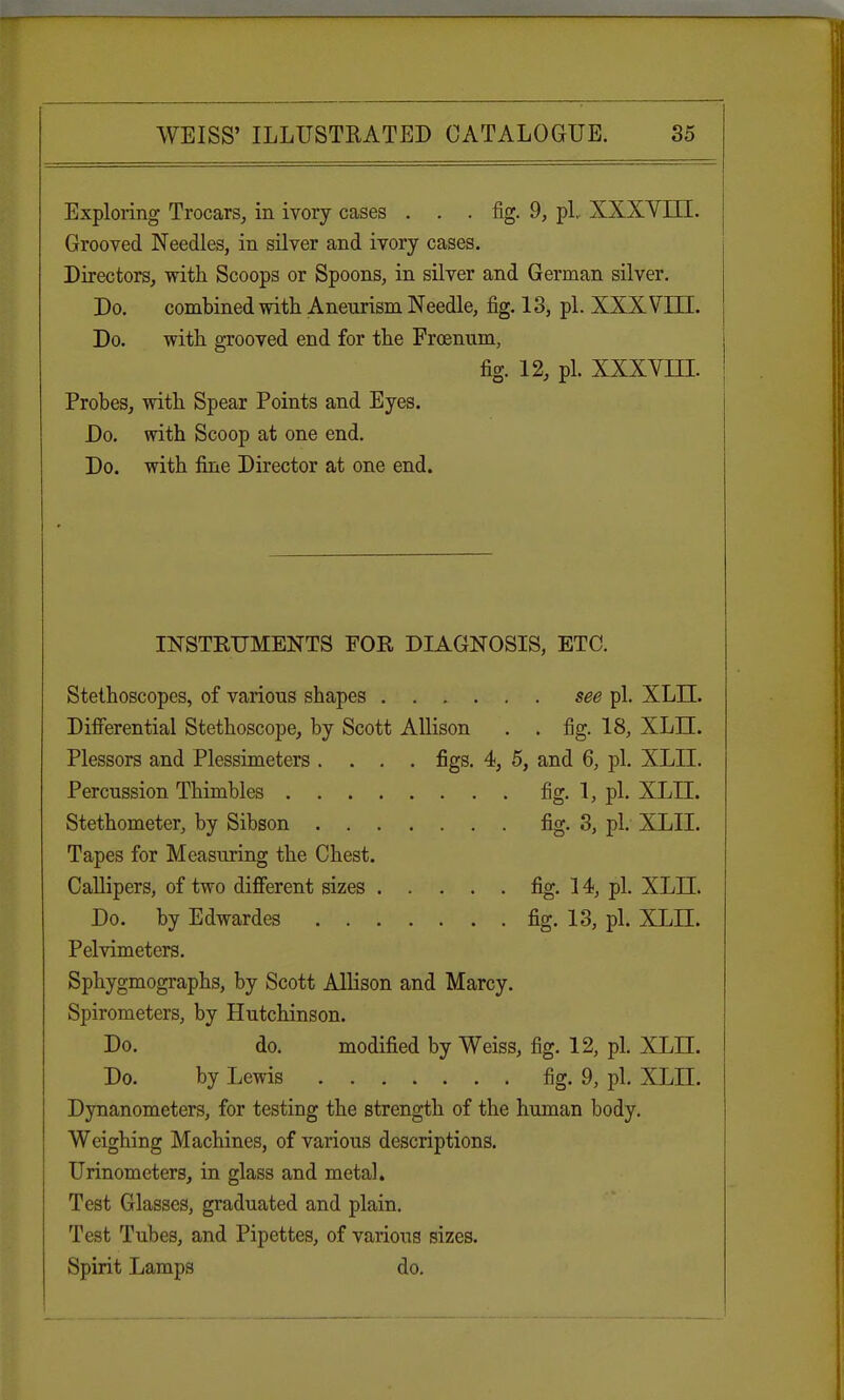 Exploring Trocars, in ivory cases ... fig. 9, pi.. XXXVIII. Grooved Needles, in silver and ivory cases. Directors, with Scoops or Spoons, in silver and German silver. Do. combined with Aneurism Needle, fig. 13, pi. XXXVIII. Do. with grooved end for the Froenum, fig. 12, pi. xxx vm. Probes, with Spear Points and Eyes. Do. with Scoop at one end. Do. with fine Director at one end. INSTRUMENTS FOE DIAGNOSIS, ETC. Stethoscopes, of various shapes see pi. XLTI. Differential Stethoscope, by Scott Allison . . fig. 18, XLTI. Plessors and Plessimeters .... figs. 4, 5, and 6, pi. XLII. Percussion Thimbles fig. 1, pi. XLII. Stethometer, by Sibson fig- 3, pi. XLII. Tapes for Measuring the Chest. Callipers, of two different sizes fig. 14, pi. XLII. Do. by Edwardes fig. 13, pi. XLII. Pelvimeters. Sphygmographs, by Scott Allison and Marcy. Spirometers, by Hutchinson. Do. do. modified by Weiss, fig. 12, pi. XLII. Do. by Lewis fig. 9, pi. XLII. Dynanometers, for testing the strength of the human body. Weighing Machines, of various descriptions. Urinometers, in glass and metal. Test Glasses, graduated and plain. Test Tubes, and Pipettes, of various sizes. Spirit Lamps do.