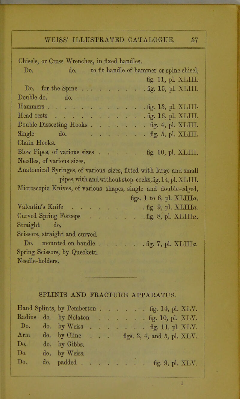 Chisels, or Cross Wrenches, in fixed handles. Do. do. to fit handle of hammer or spine chisel, fig. 11, pi. XLIII. Do. for the Spine fig. 15, pi. XLIII. Double do. do. Hammers fig. 13, pi. XLIII- Head-rests fig. 16, pi. XLIII. Double Dissecting Hooks fig. 4, pi. XLIII. Single do. fig. 5, pi. XLLIL Chain Hooks. Blow Pipes, of various sizes fig. 10, pi. XLIII. Needles, of various sizes. Anatomical Syringes, of various sizes, fitted with large and small pipes, with and without stop-cocks,fig. 14, pi. XLTTT. Microscopic Knives, of various shapes, single and double-edged, figs. 1 to 6, pi. XLIHa. Valentin's Knife fig. 9, pi. XLHIa. Curved Spring Forceps fig. 8, pi. XLHIa. Straight do. Scissors, straight and curved. Do. mounted on handle fig. 7, pi. XLIIIa. Spring Scissors, by Queckett Needle-holders. SPLINTS AND FRACTURE APPARATUS. Hand Splints, by Pemberton fig. 14, pi. XLV. Radius do. by Nelaton fig. 10, pi. XLV. Do. do. by Weiss fig. 11. pi. XLV. Arm do. by Cline . .. . figs. 3, 4, and 5, pi. XLV. Do. do. by Gibbs. Do. do. by Weiss. Do. do. padded .' . fig. 9, pi. XLV.