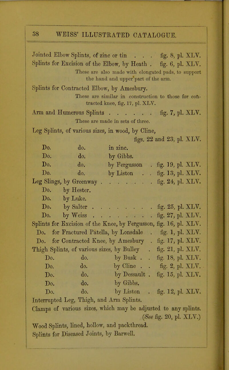 Jointed Elbow Splints, of zinc or tin . . . fig. 8, pi. XLV. Splints for Excision of the Elbow, by Heath . fig. 6, pi. XLV. These are also made with elongated pads, to support the hand and upper'part of the arm. Splints for Contracted Elbow, by Amesbury. These are similar in construction to those for con- tracted knee, fig. 17, pi. XLV. Arm and Humerous Splints fig. 7, pi. XLV. These are made in sets of three. Leg Splints, of various sizes, in wood, by Cline, figs. 22 and 23, pi. XLV. Do. do. in zinc. Do. do. by Gibbs. Do. do. by Fergnsson . fig. 19, pi. XLV. Do. do. byListon . . fig. 13, pi. XLV. Leg Slings, by Greenway fig. 24, pi. XLV. Do. by Hester. Do. by Luke. Do. by Salter fig. 25, pi. XLV. Do. by Weiss fig. 27, pi. XLV. Splints for Excision of the Knee, by Fergusson, fig. 16, pi. XLV. Do. for Fractured Patella, by Lonsdale . fig. 1, pi. XLV. Do. for Contracted Knee, by Amesbury . fig. 17, pi. XLV. Thigh Splints, of various sizes, by Bulley . fig. 21, pi. XLV. Do. do. by Busk . . fig. 18, pi. XLV. Do. do. by Cline . . fig. 2, pi. XLV. Do. do. by Dessault . fig. 15, pL XLV. Do. do. by Gibbs. Do. do. by Liston . fig. 12, pi. XLV. Interrupted Leg, Thigh, and Ann Splints. Clamps of various sizes, which may be adjusted to any splints. (See fig. 20, pi. XLV.) Wood Splints, lined, hollow, and packthread. Splints for Diseased Joints, by Barwell.