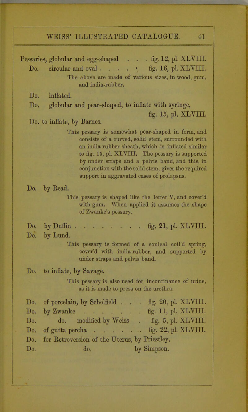 Pessaries, globular and egg-shaped . . . fig. 12, pi. XLVIII. Do. circular and oval . ... * fig. 16, pi. XLVIII. The above are made of various sizes, in wood, gum, and india-rubber. Do. inflated. Do. globular and pear-shaped, to inflate with syringe, fig. 15, pi. XL Yin. Do. to inflate, by Barnes. This pessary is somewhat pear-shaped in form, and consists of a curved, solid stem, surrounded with an india-rubber sheath, -which is inflated similar to fig. 15, pi. XLVIII. The pessary is supported by under straps and a pelvis band, and this, in conjunction with the solid stem, gives the required support in aggravated cases of prolapsus. Do. by Read. This pessary is shaped like the letter V, and cover'd with gum. When applied it assumes the shape of Zwanke's pessary. Do. by Duffin fig. 21, pi. XLYLTL Do. by Lund. This pessary is formed of a conical coil'd spring, cover'd with india-rubber, and supported by under straps and pelvis band. Do. to inflate, by Savage. This pessary is also used for incontinance of urine, as it is made to press on the urethra. Do. of porcelain, by Scholfield ... fig. 20, pi. XLVIII. Do. by Zwanke fig. 11, pi. XLVIII. Do. do. modified by Weiss . fig. 5, pi. XLVIII. Do. of gutta percha fig. 22, pi. XLVIII. Do. for Retroversion of the Uterus, by Priestley. Do. do. by Simpson.