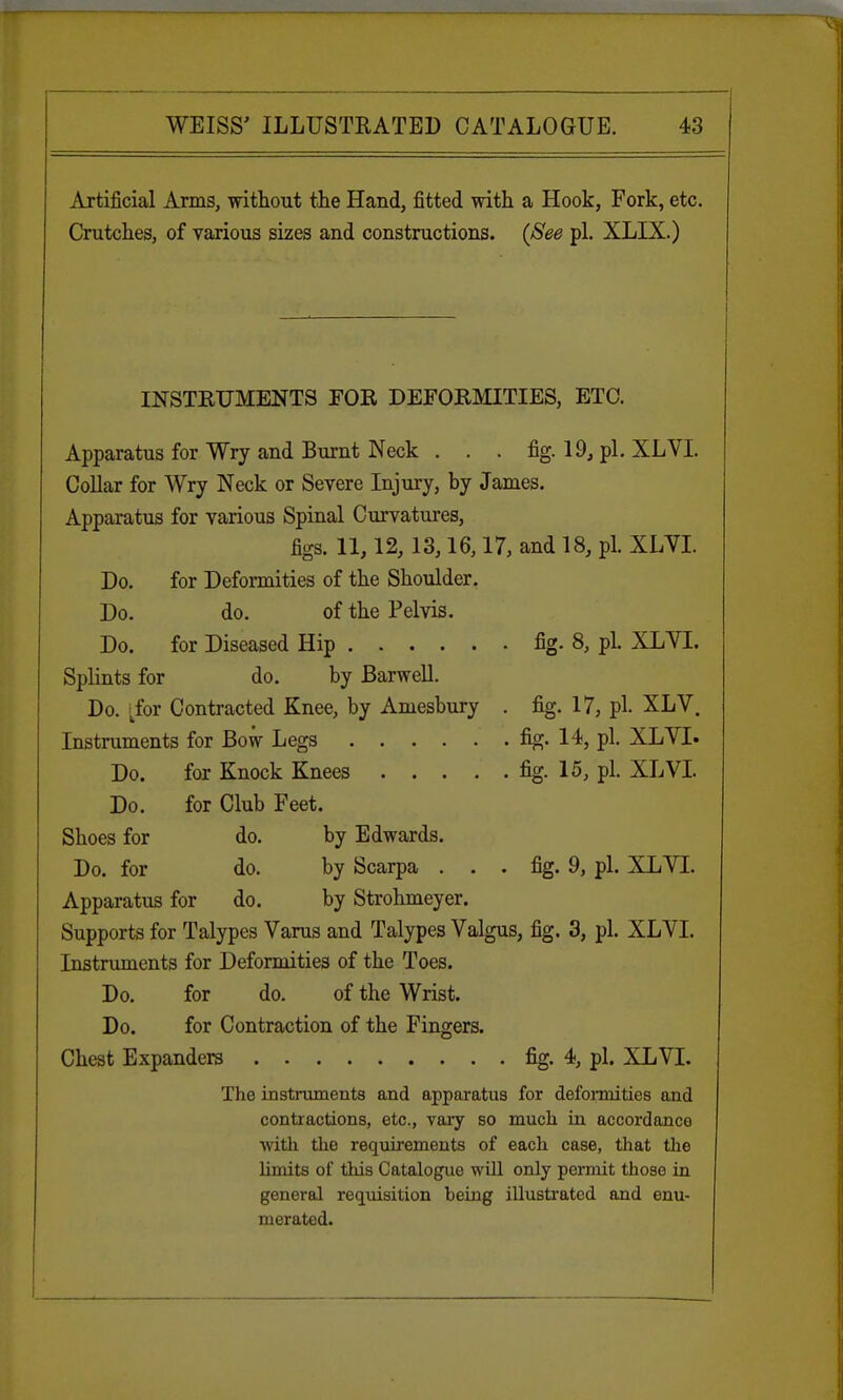 Artificial Arms, without the Hand, fitted with a Hook, Fork, etc. Crutches, of various sizes and constructions. (See pi. XLIX.) INSTRUMENTS FOR DEFORMITIES, ETC. Apparatus for Wry and Burnt Neck . . . fig. 19, pi. XLVI. Collar for Wry Neck or Severe Injury, by James. Apparatus for various Spinal Curvatures, figs. 11,12,13,16,17, and 18, pi. XLVI. Do. for Deformities of the Shoulder. Do. do. of the Pelvis. Do. for Diseased Hip fig. 8, pi. XLVI. Splints for do. by Barwell. Do. tfor Contracted Knee, by Amesbury . fig. 17, pi. XLV. Instruments for Bow Legs fig. 14, pi. XLVI. Do. for Knock Knees fig. 15, pi. XLVI. Do. for Club Feet. Shoes for do. by Edwards. Do. for do. by Scarpa ... fig. 9, pi. XLVI. Apparatus for do. by Strohmeyer. Supports for Talypes Varus and Talypes Valgus, fig. 3, pi. XLVI. Instruments for Deformities of the Toes. Do. for do. of the Wrist. Do. for Contraction of the Fingers. Chest Expanders fig. 4, pi. XLVI. The instruments and apparatus for deformities and contractions, etc., vary so much in accordance with the requirements of each case, that the limits of this Catalogue will only permit those in general requisition heing illustrated and enu- merated.