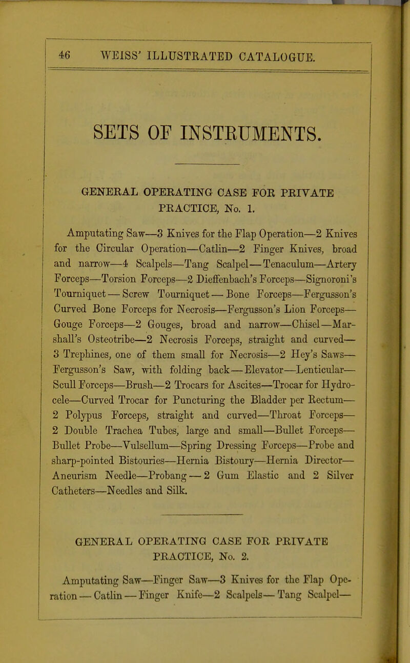 SETS OF INSTEUMENTS. GENEKAL OPEKATING CASE FOE PRIVATE PRACTICE, No. 1. Amputating Saw—3 Knives for the Flap Operation—2 Knives for the Circular Operation—Catlin—2 Finger Knives, broad and narrow—4 Scalpels—Tang Scalpel—Tenaculum—Artery Forceps—Torsion Forceps—2 Dieflfenbach's Forceps—Signoroni's Tourniquet — Screw Tourniquet — Bone Forceps—Fergusson's Curved Bone Forceps for Necrosis—Fergusson's Lion Forceps— Gouge Forceps—2 Gouges, broad and narrow—Chisel—Mar- shall's Osteotribe—2 Necrosis Forceps, straight and curved— 3 Trephines, one of them small for Necrosis—2 Hey's Saws— Fergusson's Saw, with folding back—Elevator—Lenticular— Scull Forceps—Brush—2 Trocars for Ascites—Trocar for Hydro- cele—Curved Trocar for Puncturing the Bladder per Rectum— 2 Polypus Forceps, straight and curved—Throat Forceps— 2 Double Trachea Tubes, large and small—Bullet Forceps— Bullet Probe—Vulsellum—Spring Dressing Forceps—Probe and sharp-pointed Bistouries—Hernia Bistoury—Hernia Director— Aneurism Needle—Probang — 2 Gum Elastic and 2 Silver Catheters—Needles and Silk. GENERAL OPERATING CASE FOR PRIVATE PRACTICE, No. 2. Amputating Saw—Finger Saw—3 Knives for the Flap Ope- ration— Catlin — Finger Knife—2 Scalpels—Tang Scalpel—