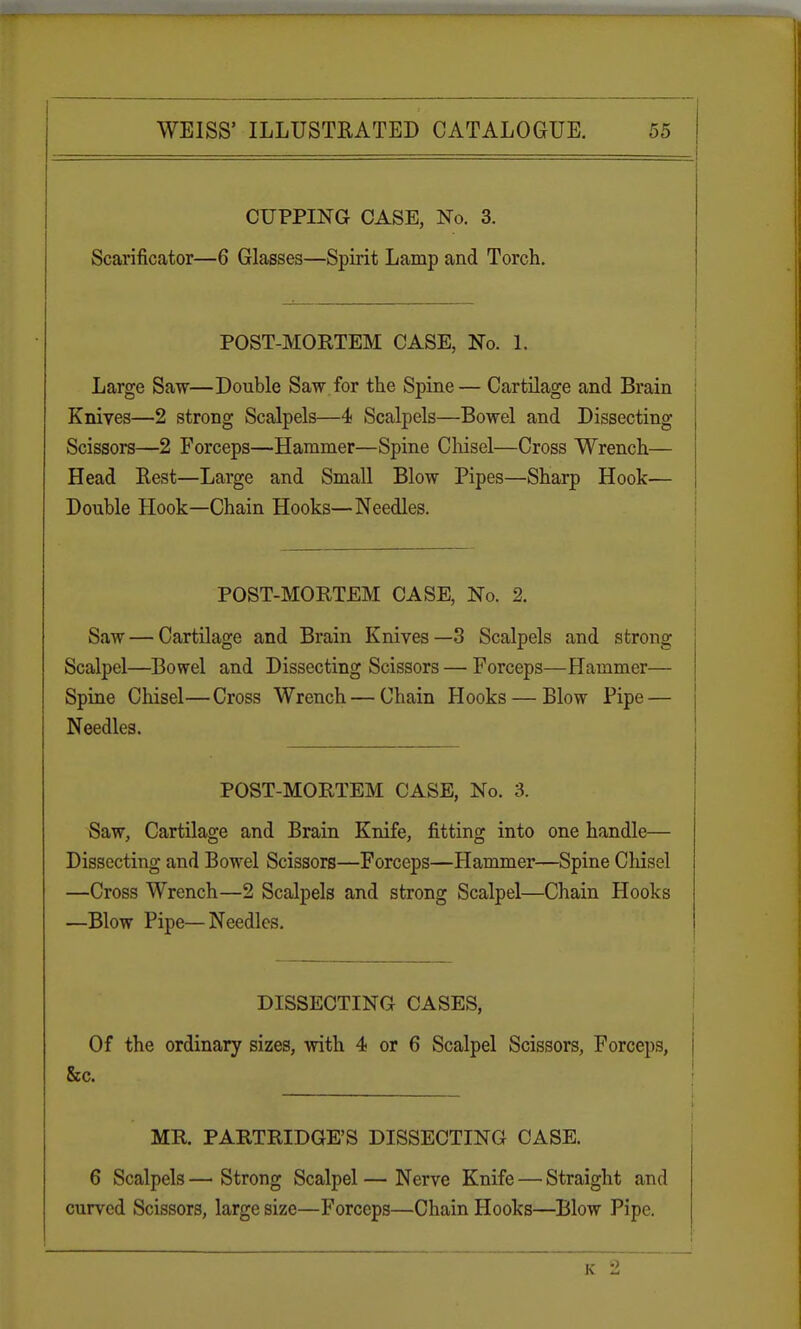 CUPPING CASE, No. 3. Scarificator—6 Glasses—Spirit Lamp and Torch. POST-MOKTEM CASE, No. 1. Large Saw—Double Saw for the Spine— Cartilage and Brain Knives—2 strong Scalpels—4 Scalpels—Bowel and Dissecting Scissors—2 Forceps—Hammer—Spine Chisel—Cross Wrench— Head Rest—Large and Small Blow Pipes—Sharp Hook— Double Hook—Chain Hooks—Needles. I POST-MORTEM CASE, No. 2. Saw — Cartilage and Brain Knives—3 Scalpels and strong Scalpel—Bowel and Dissecting Scissors — Forceps—Hammer— Spine Chisel—Cross Wrench — Chain Hooks — Blow Pipe — Needles. POST-MORTEM CASE, No. 3. Saw, Cartilage and Brain Knife, fitting into one handle— Dissecting and Bowel Scissors—Forceps—Hammer—Spine Chisel —Cross Wrench—2 Scalpels and strong Scalpel—Chain Hooks —Blow Pipe—Needles. DISSECTING CASES, Of the ordinary sizes, with 4 or 6 Scalpel Scissors, Forceps, i MR. PARTRIDGE'S DISSECTING CASE. 6 Scalpels —■ Strong Scalpel — Nerve Knife — Straight and curved Scissors, large size—Forceps—Chain Hooks—Blow Pipe. Is