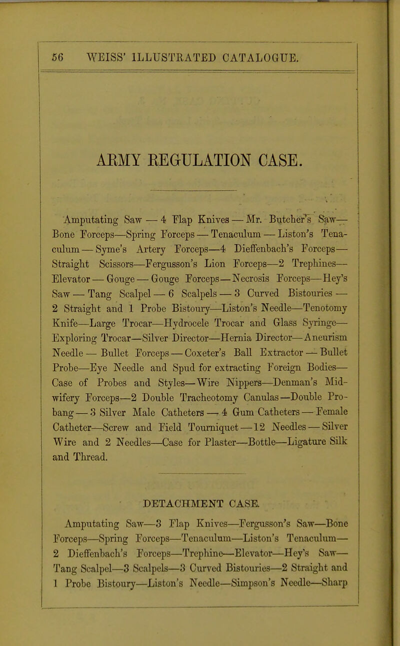 AEMY KEGULATION CASE. Amputating Saw — 4 Flap Knives — Mr. Butcher s Saw- Bone Eorceps—Spring Forceps — Tenaculum — Liston's Tena- culum— Syme's Artery Eorceps—4 Dieffenbach's Forceps— Straight Scissors—Fergusson's Lion Eorceps—2 Trephines— Elevator—Gouge—Gouge Eorceps—Necrosis Eorceps—Hey's Saw — Tang Scalpel — 6 Scalpels — 3 Curved Bistouries — 2 Straight and 1 Probe Bistoury—Liston's Needle—Tenotomy Knife—Large Trocar—Hydrocele Trocar and Glass Syringe— Exploring Trocar—Silver Director—Hernia Director—Aneurism Needle — Bullet Forceps — Coxeter's Ball Extractor — Bullet Probe—Eye Needle and Spud for extracting Foreign Bodies— Case of Probes and Styles—Wire Nippers—Denman's Mid- wifery Eorceps—2 Double Tracheotomy Canulas—Double Pro- bang— 3 Silver Male Catheters —4 Gum Catheters — Female Catheter—Screw and Field Tourniquet—12 Needles — Silver Wire and 2 Needles—Case for Plaster—Bottle—Ligature Silk and Thread. DETACHMENT CASE. Amputating Saw—3 Flap Knives—Fergusson's Saw—Bone Forceps—Spring Eorceps—Tenaculum—Liston's Tenaculum— 2 Dieffenbach's Forceps—Trephine—Elevator—Hey's Saw— Tang Scalpel—3 Scalpels—3 Curved Bistouries—2 Straight and 1 Probe Bistoury—Liston's Needle—Simpson's Needle—Sharp