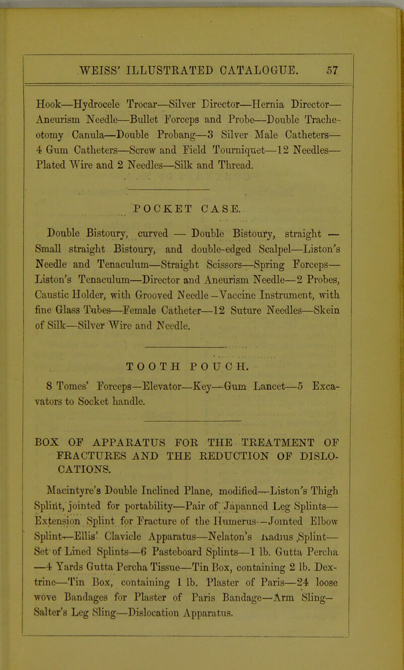 Hook—Hydrocele Trocar—Silver Director—Hernia Director— Aneurism Needle—Bullet Forceps and Probe—Double Trache- otomy Canula—Double Probang—3 Silver Male Catheters— 4 Gum Catheters—Screw and Field Tourniquet—12 Needles— Plated Wire and 2 Needles—Silk and Thread. POCKET CASE. Double Bistoury, curved — Double Bistoury, straight — Small straight Bistoury, and double-edged Scalpel—Liston's Needle and Tenaculum—Straight Scissors—Spring Forceps— Liston's Tenaculum—Director and Aneurism Needle—2 Probes, Caustic Holder, with Grooved Needle —Vaccine Instrument, with fine Glass Tubes—Female Catheter—12 Suture Needles—Skein of Silk—Silver Wire and Needle. TOOTH POUCH. 8 Tomes' Forceps—Elevator—Key^Gum Lancet—5 Exca- vators to Socket handle. BOX OF APPARATUS FOR THE TREATMENT OF FRACTURES AND THE REDUCTION OF DISLO- CATIONS. Macintyre's Double Inclined Plane, modified—Liston's Thigh Splint, jointed for portability—Pair of Japanned Leg Splints— Extension Splint for Fracture of the Humerus—Jointed Elbow Splint-r—Ellis' Clavicle Apparatus—Nelaton's ixadius .Splint— Set of Lined Splints—6 Pasteboard Splints—1 lb. Gutta Percha —4 Yards Gutta Percha Tissue—Tin Box, containing 2 lb. Dex- trine—Tin Box, containing 1 lb. Plaster of Paris—24 loose wove Bandages for Plaster of Paris Bandage—Arm Sling— Salter's Leg Sling—Dislocation Apparatus.