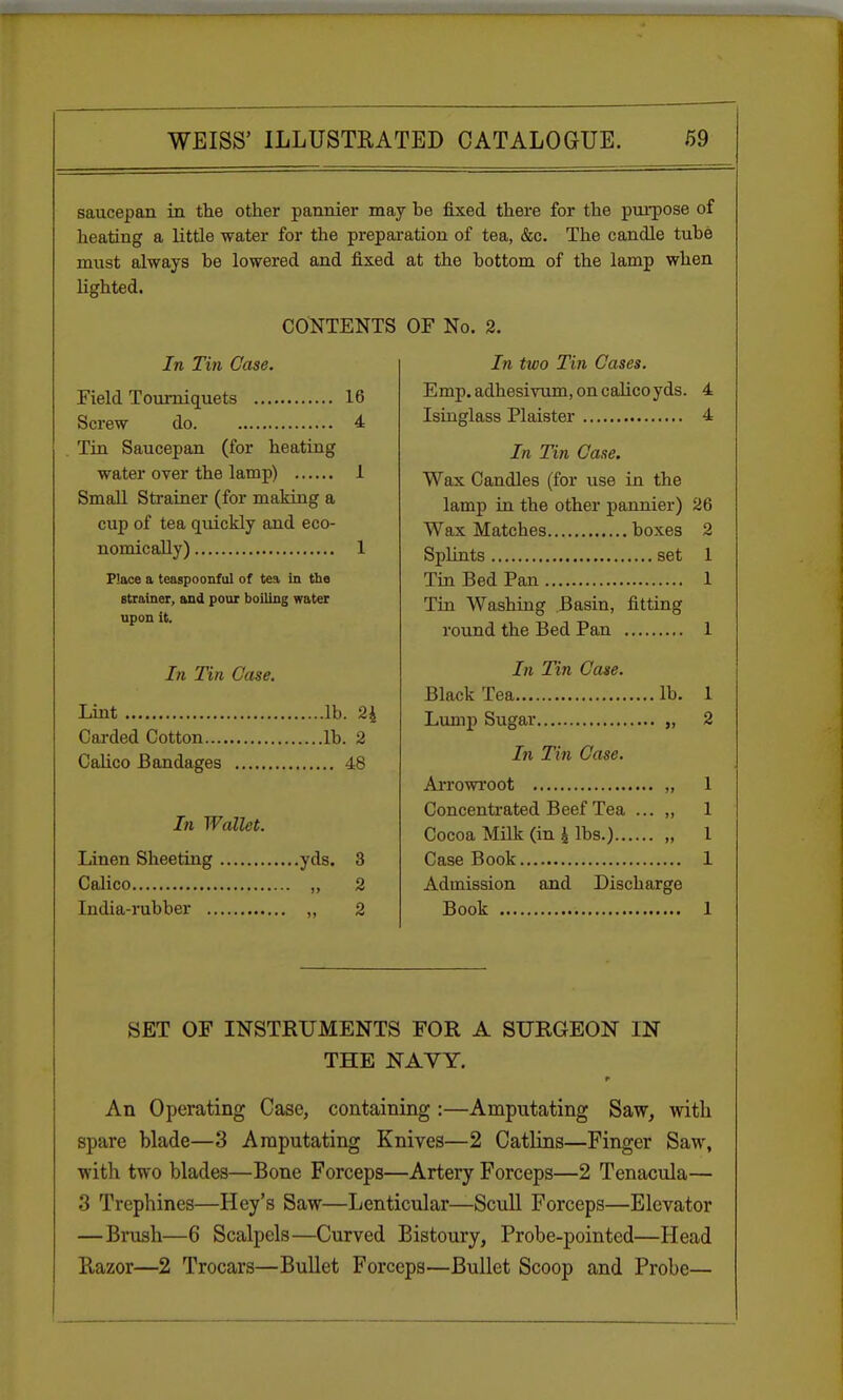 saucepan in the other pannier may he fixed there for the purpose of heating a little water for the preparation of tea, &c. The candle tuhe must always be lowered and fixed at the bottom of the lamp when lighted. CONTENTS OF No. 2. In Tin Case. Field Tourniquets 16 Screw do 4 Tin Saucepan (for heating water over the lamp) 1 Small Strainer (for making a cup of tea quickly and eco- nomically) 1 Place a teaspoonful of tea in the strainer, and pour boiling water upon it. In Tin Case. Lint lb. 2i Carded Cotton lb. 2 Calico Bandages 48 In Wallet. Linen Sheeting yds. 3 Calico „ 2 India-rubber „ 2 In two Tin Cases. Emp.adhesirum, on calico yds. 4 Isinglass Plaister 4 In Tin Case. Wax Candles (for use in the lamp in the other pannier) 26 Wax Matches boxes 2 Splints set 1 Tin Bed Pan 1 Tin Washing Basin, fitting round the Bed Pan In Tin Case. Black Tea lb Lump Sugar „ In Tin Case. Arrowroot „ Concentrated Beef Tea ... „ Cocoa Milk (in \ lbs.) „ Case Book Admission and Book Discbarge SET OF INSTRUMENTS FOR A SURGEON IN THE NAVY. r An Operating Case, containing :—Amputating Saw, with spare blade—3 Amputating Knives—2 Catlins—Finger Saw, with two blades—Bone Forceps—Artery Forceps—2 Tenacula— 3 Trephines—Hey's Saw—Lenticular—Scull Forceps—Elevator —Brush—6 Scalpels—Curved Bistoury, Probe-pointed—Head Razor—2 Trocars—Bullet Forceps—Bullet Scoop and Probe— 1
