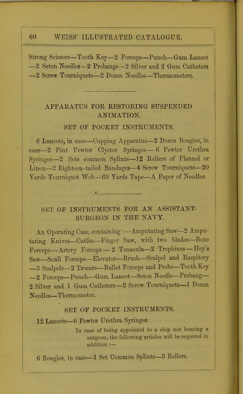 Strong Scissors—Tooth Key—2 Forceps—Punch—Gum Lancet —2 Seton Needles—2 Probangs—2 Silver and 2 Gum Catheters —2 Screw Tourniquets—2 Dozen Needles—Thermometers. APPARATUS FOR RESTORING SUSPENDED ANIMATION. SET OF POCKET INSTRUMENTS. | 6 Lancets, in case—Cupping Apparatus—2 Dozen Bougies, in case—2 Pint Pewter Clyster Syringes — 6 Pewter Urethra Syringes—2 Sets common Splints—12 Rollers of Flannel or Linen—2 Eighteen-tailed Bandages—4 Screw Tourniquets—20 Yards Tourniquet Web—60 Yards Tape—A Paper of Needles. SET OF INSTRUMENTS FOR AN ASSISTANT- SURGEON IN THE NAVY. An Operating Case, containing :—Amputating Saw—2 Ampu- tating Knives—Catlin—Finger Saw, with two blades—Bone Forceps—Artery Forceps —2 Tenacula—2 Trephines—Hey's Saw—Scull Forceps—Elevator—Brush—Scalpel and Raspitory —5 Scalpels—2 Trocars—Bullet Forceps and Probe—Tooth Key —2 Forceps—Punch—Gum Lancet—Seton Needle—Probang— 2 Silver and 1 Gum Catheters—2 Screw Tourniquets—1 Dozen Needles—Thermometer. SET OF POCKET INSTRUMENTS. 12 Lancets—6 Pewter Urethra Syringes. In case of being appointed to a ship not bearing a surgeon, the following articles will be required in addition:— 6 Bouo-ies, in case—1 Set Common Splints—3 Rollers.