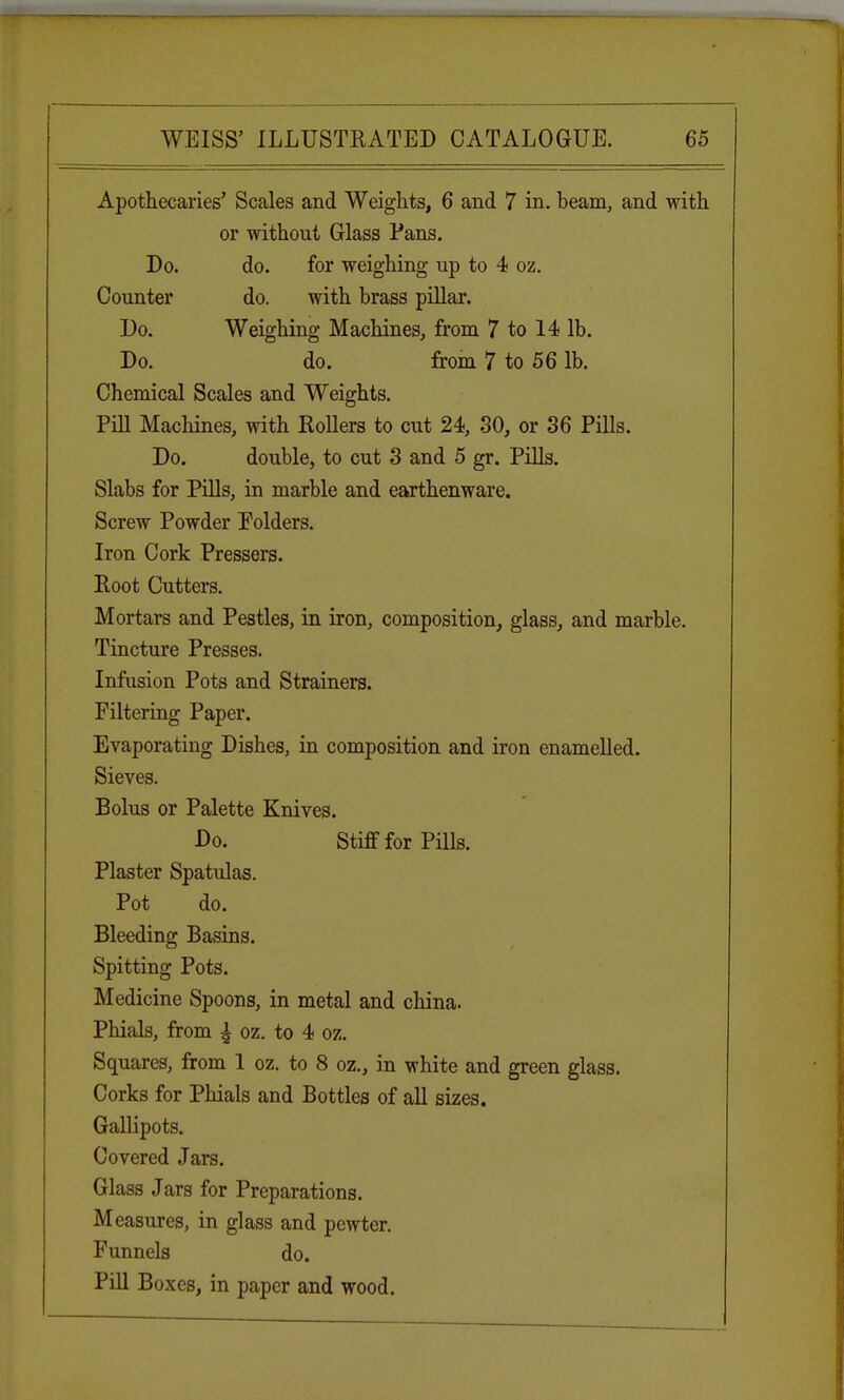 Apothecaries' Scales and Weights, 6 and 7 in. beam, and with or without Glass Pans. Do. do. for weighing up to 4 oz. Counter do. with brass pillar. Do. Weighing Machines, from 7 to 14 lb. Do. do. from 7 to 56 lb. Chemical Scales and Weights. Pill Machines, with Rollers to cut 24, 30, or 36 Pills. Do. double, to cut 3 and 5 gr. Pills. Slabs for Pills, in marble and earthenware. Screw Powder Polders. Iron Cork Pressers. Root Cutters. Mortars and Pestles, in iron, composition, glass, and marble. Tincture Presses. Infusion Pots and Strainers. Filtering Paper. Evaporating Dishes, in composition and iron enamelled. Sieves. Bolus or Palette Knives. Do. Stiff for Pills. Plaster Spatulas. Pot do. Bleeding Basins. Spitting Pots. Medicine Spoons, in metal and china. Phials, from ^ oz. to 4 oz. Squares, from 1 oz. to 8 oz., in white and green glass. Corks for Phials and Bottles of all sizes. Gallipots. Covered Jars. Glass Jars for Preparations. Measures, in glass and pewter. Funnels do. Pill Boxes, in paper and wood.