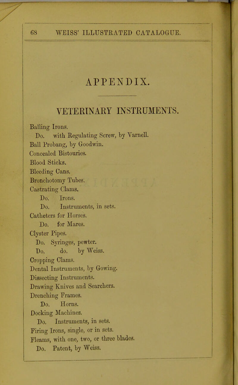 APPENDIX. VETERINARY INSTRUMENTS. Balling Irons. Do. with Regulating Screw, by Yarnell. Ball Probang, by Goodwin. Concealed Bistouries. Blood Sticks. Bleeding Cans. Bronchotomy Tubes. Castrating Clams. Do. Irons. Do. Instruments, in sets. Catheters for Horses. Do. for Mares. Clyster Pipes. Do. Syringes, pewter. Do. do. by Weiss. Cropping Clams. Dental Instruments, by Gowing. Dissecting Instruments. Drawing Knives and Searchers. Drenching Frames. Do. Horns. Docking Machines. Do. Instruments, in sets. Firing Irons, single, or in sets. Fleams, with one, two, or three blades. Do. Patent, by Weiss.