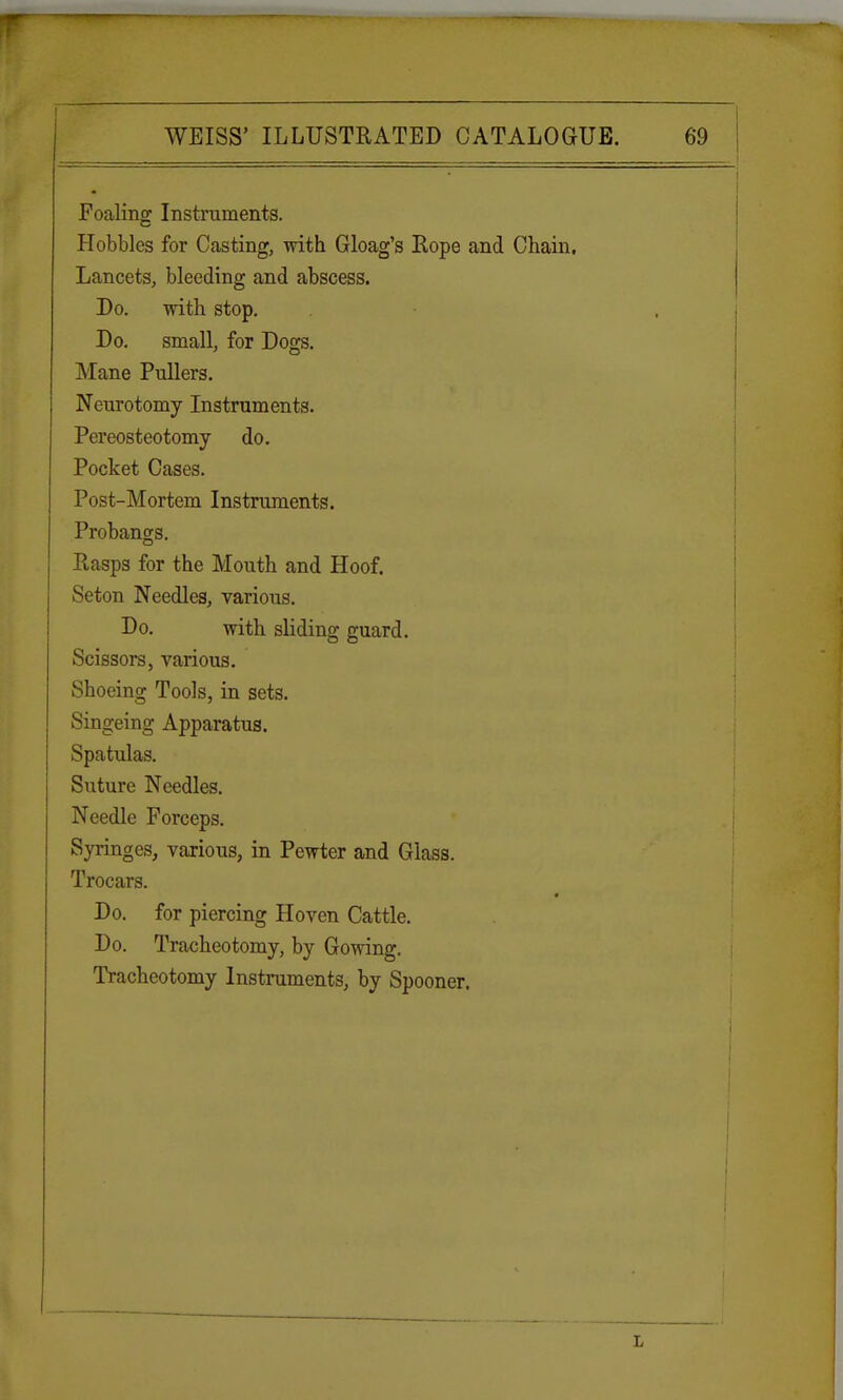 Foaling Instruments. Hobbles for Casting, with Gloag's Rope and Chain. Lancets, bleeding and abscess. Do. with stop. Do. small, for Dogs. Mane Pullers. Neurotomy Instruments. Pereosteotomy do. Pocket Cases. Post-Mortem Instruments. Probangs. Rasps for the Mouth and Hoof. Seton Needles, various. Do. with sliding guard. Scissors, various. Shoeing Tools, in sets. Singeing Apparatus. Spatulas. Suture Needles. Needle Forceps. Syringes, various, in Pewter and Glass. Trocars. Do. for piercing Hoven Cattle. Do. Tracheotomy, by Gowing. Tracheotomy Instruments, by Spooner.