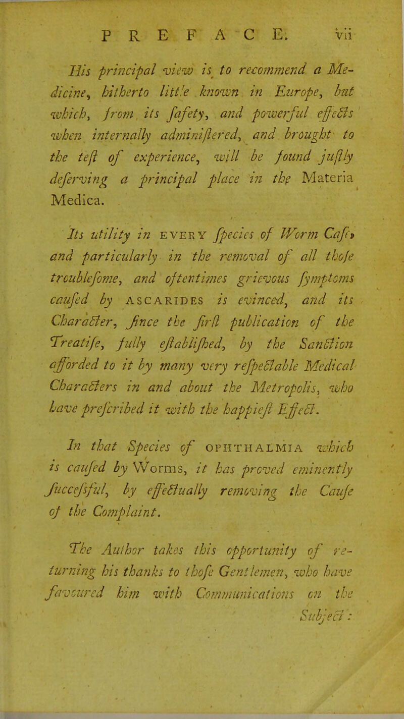 His principal view i$ to recommend a Me- dicine^ hitherto little known in Europe, but whichy from, its fafety, and powerful effects when internally adminiflercd, and brought to the tejl of experience, will be found juftly deferving a principal place in the Materia Medica. Its utility in every fpecies of Worm Cap* and particularly in the removal of all thofe trcublefome, and oftentimes grievous fymptcms caufed by ascarides is evinced, and its Character, Jince the firfl publication of the Treatife, fully eflablifhed, by the Sanction afforded to it by many very refpectable Medical Characters in and about the Metropolis, who have prefcribed it with the happiejl Effect. In that Species of ophthalmia which is caufed by Worms, it has proved eminently Juccefsful, by effectually removing the Caufe of the Complaint. The Author takes this opportunity of re- turning his thanks to thofe Gentlemen, who have favoured him with Communications on the Sub; eel: