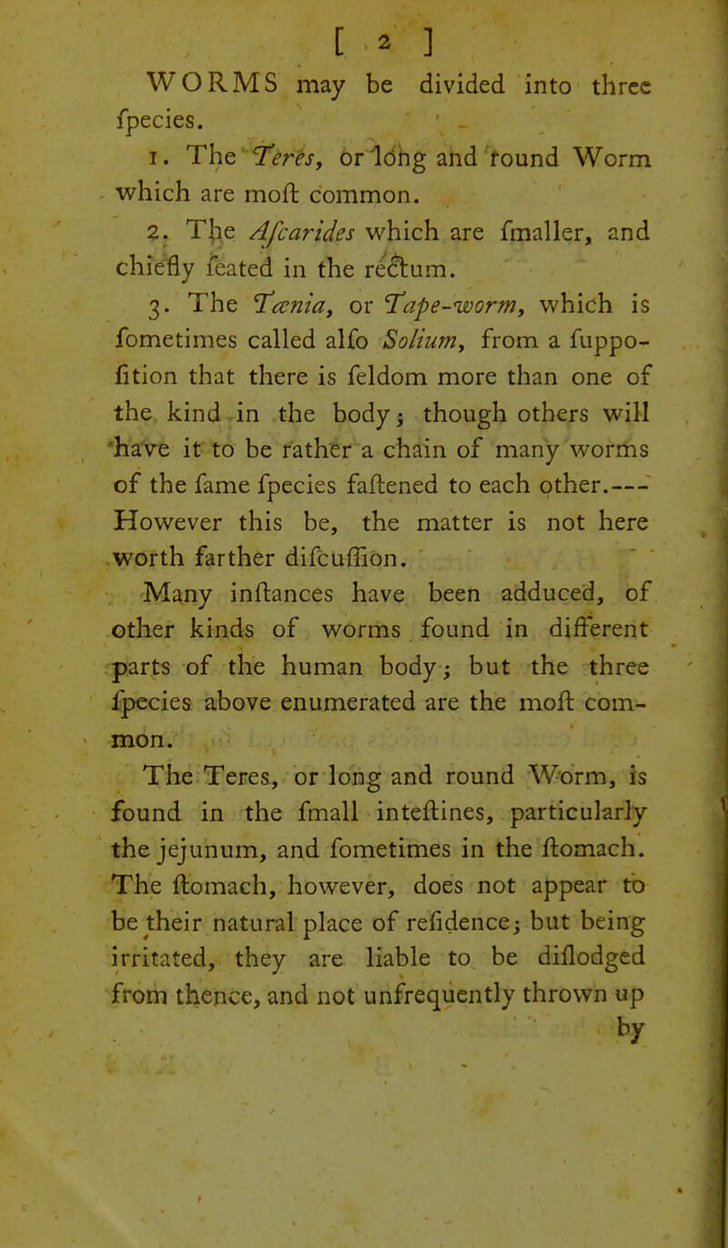 [ * ] WORMS may be divided into three fpecies. 1. The Teres, or long and round Worm which are mofr, common. 2. The Afcarides which are fmaller, and chiefly feated in the rectum. 3. The T^ccnia, or ape-worm, which is fometimes called alfo Solium, from a fuppo- fition that there is feldom more than one of the kind in the body; though others will have it to be rather a chain of many worms of the fame fpecies fattened to each other.— However this be, the matter is not here worth farther difcuffion. Many inftances have been adduced, of other kinds of worms found in different parts of the human body ; but the three fpecies above enumerated are the mofr. com- mon. The Teres, or long and round Worm, is found in the fmall interlines, particularly the jejunum, and fometimes in the ftomach. The ftomach, however, does not appear to be their natural place of refidence; but being irritated, they are liable to be diflodged from thence, and not unfrequently thrown up by