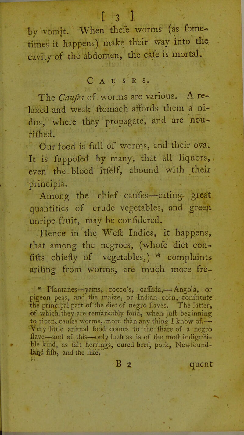 by vomit. When thefe worms (as fome- times it happens) make their way into the cavity of the abdomen, the cafe is mortal. Causes. The Canfes of worms are various. A re- laxed and we.ik ftomach affords them a ni- dus, where they propagate, and are nou- rifhed. Our food is full of worms, and their ova. It is fuppofed by many, that all liquors, even the blood itfelf, abound with their principia. Among the chief caufes—eating- great quantities of crude vegetables, and green unripe fruit, may be confidered. Hence in the Weft Indies, it happens, that among the negroes, (whofe diet con- firms chiefly of vegetables,) * complaints ariling from worms, are much more fre- * Plantanes—yams, cocco's, caflada,—* Angola, or pigeon peas, and the .maize, or Indian corn, conftitute the principal part of the diet of negro fiaves. The latter, of which, they are remarkably fond, when juft beginning to ripen, cauies worms,.more than any thing I know of.— Very little animal food comes to the fhare of a negro flave—and of this—only fuch as is of the moft indigefti- ble kind, as fait herrings, cured beef, pork, Newfound- land fifti, and the likeV B 2 quent