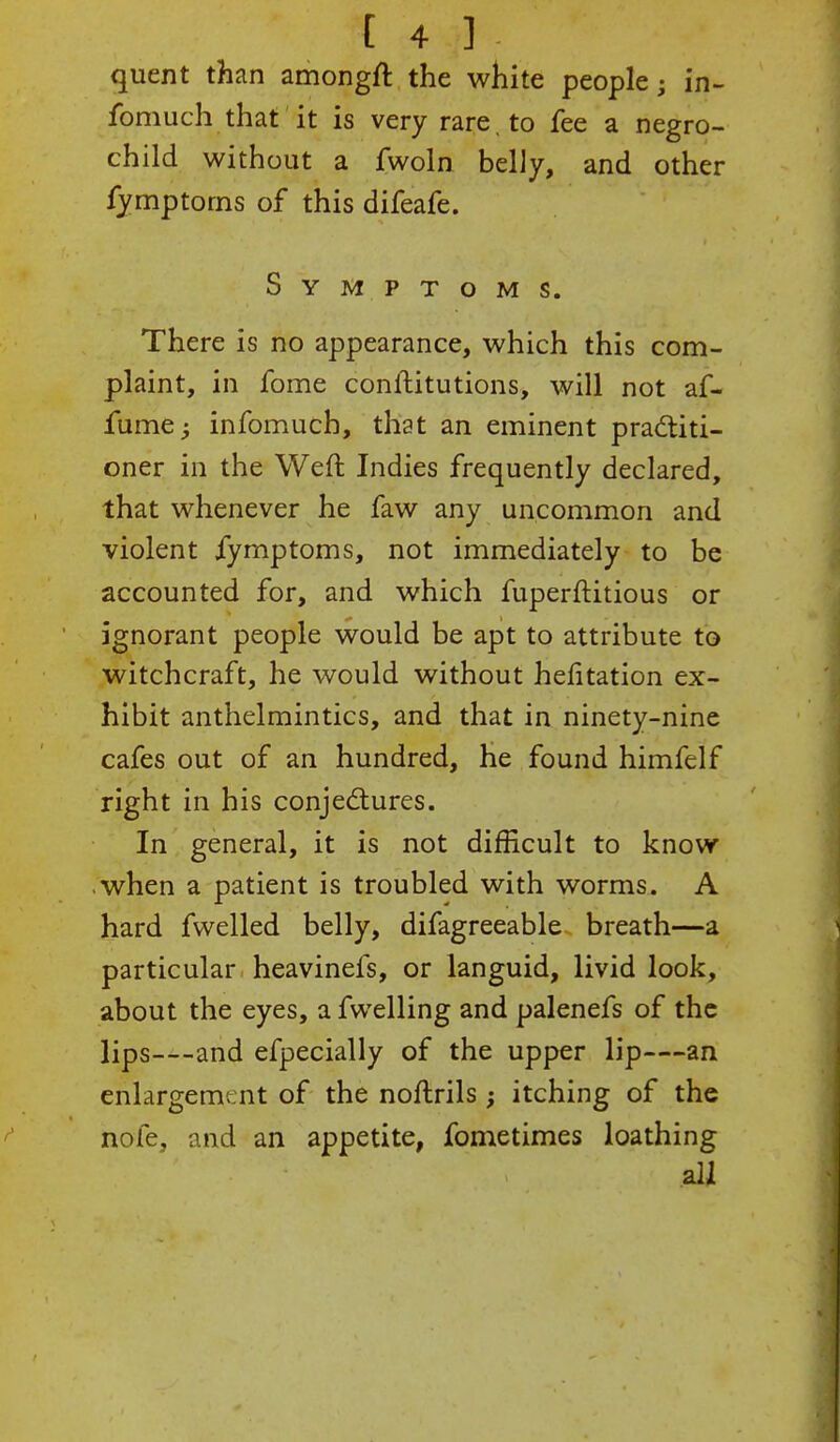 quent than amongft the white people; in- fomuch that it is very rare , to fee a negro- child without a fwoln belly, and other fymptoms of this difeafe. Symptoms. There is no appearance, which this com- plaint, in fome conftitutions, will not af- fume; infomuch, that an eminent practiti- oner in the Weft Indies frequently declared, that whenever he faw any uncommon and violent fymptoms, not immediately to be accounted for, and which fuperftitious or ignorant people would be apt to attribute to witchcraft, he would without helitation ex- hibit anthelmintics, and that in ninety-nine cafes out of an hundred, he found himfelf right in his conjectures. In general, it is not difficult to know when a patient is troubled with worms. A hard fwelled belly, difagreeable breath—a particular heavinefs, or languid, livid look, about the eyes, a fwelling and palenefs of the lips—and efpecially of the upper lip—an enlargement of the noftrils; itching of the nofe, and an appetite, fometimes loathing all