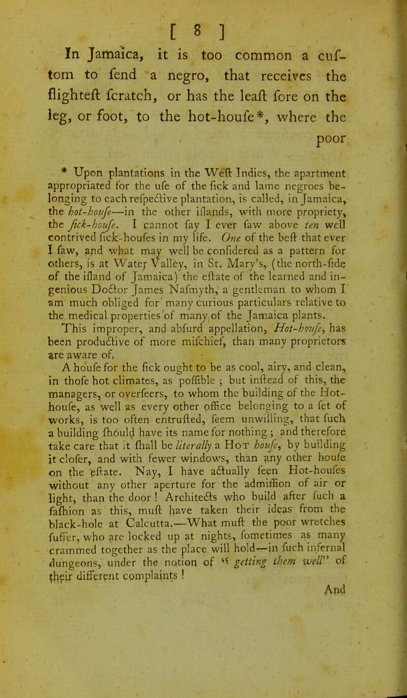 In Jamaica, it is too common a cuf- tom to fend a negro, that receives the flighteft fcratch, or has the leaft fore on the leg, or foot, to the hot-houfe*, where the poor * Upon plantations in the Weft Indies, the apartment appropriated for the ufe of the fick and lame negroes be- longing to each refpe&ive plantation, is called, in Jamaica, the hot-houfe—in the other iflands, with more propriety, the Jick-boufe. I cannot fay I ever faw above ten well contrived fick-houfes in my life. One of the beft that ever I faw, and what may welj be confidered as a pattern for others, is at Water Valley, in St. Mary's, (the north-fide of the ifland of Jamaica) the eftate of the learned and in- genious Doctor James Nafmyth, a gentleman to whom I' am much obliged for many curious particulars relative to the medical properties of many of the Jamaica plants. This improper, and abfurd appellation, Hot-houfe^ has been productive of more mifchief, than many proprietors are aware of. A ho'ufe for the fick ought to be as cool, airy, and clean, in thofe hot climates, as poffible ; but inftead of this, the managers, or overfeers, to whom the building of the Hot- houfe, as well as every other office belonging to a fet of works, is too often entrufted, feem unwilling, that fuch a building fhould have its name for nothing ; and therefore take care that it (hall ha literally a Hot hoitfe^ by building it clofer, and with fewer windows, than any other houfe on the pftate. Nay, I have actually feen Hot-houfes without any other aperture for the admiffion of air or light, than the door ! Architects who build after fuch a fafhion as this, muft have taken their ideas from the black-hole at Calcutta.—What muft the poor wretches fufter, who are locked up at nights, fometimes as many crammed together as the place will hold—in fuch infernal dungeons, under the notion of <1 getting them well of {heir different complaints! And