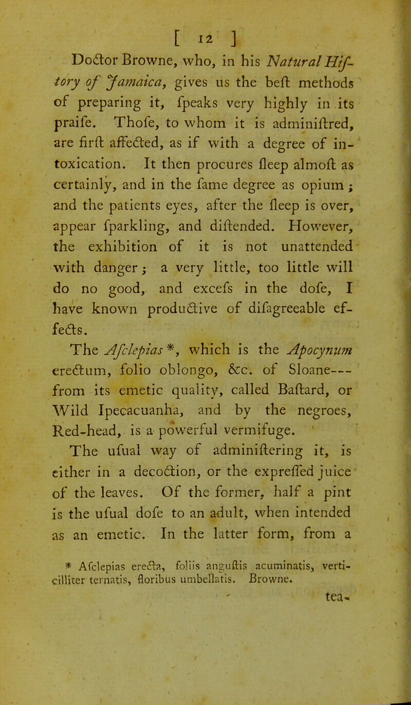 Doctor Browne, who, in his Natural Hzf- tory of Jamaica, gives us the belt methods of preparing it, fpeaks very highly in its praife. Thofe, to whom it is adminiftred, are firft affected, as if with a degree of in- toxication. It then procures fleep almofl as certainly, and in the fame degree as opium; and the patients eyes, after the fleep is over, appear fparkling, and diftended. However, the exhibition of it is not unattended with danger; a very little, too little will do no good, and excefs in the dofe, I have known productive of difagreeable ef- fects. The Afclepias *, which is the Apocynwn erectum, folio oblongo, &c. of Sloane— from its emetic quality, called Baftard, or Wild Ipecacuanha, and by the negroes, Red-head, is a powerful vermifuge. The ufual way of adminiflering it, is either in a decoction, or the expreffed juice of the leaves. Of the former, half a pint is the ufual dofe to an adult, when intended as an emetic. In the latter form, from a * Afclepias ere<5la, foliis anguftis acuminatis, verti- cilliter ternatis, floribus unibellatis. Browne. tea-