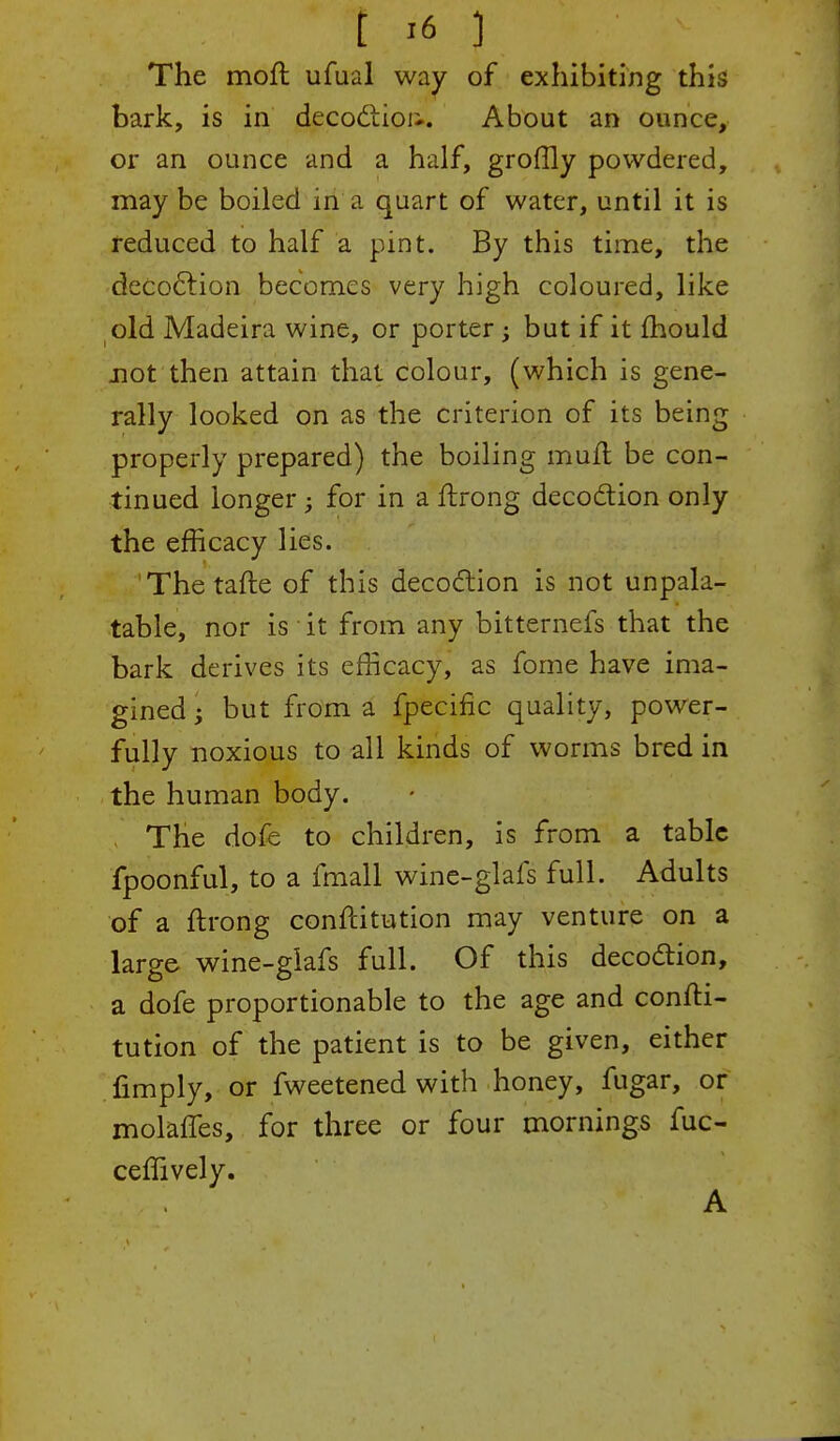 f..i6 :J The moft ufual way of exhibiting this bark, is in decoction.. About an ounce, or an ounce and a half, groffly powdered, may be boiled in a quart of water, until it is reduced to half a pint. By this time, the decoction becomes very high coloured, like old Madeira wine, or porter; but if it mould not then attain that colour, (which is gene- rally looked on as the criterion of its being properly prepared) the boiling mult, be con- tinued longer; for in a flrong decoction only the efficacy lies. Thetafte of this decoction is not unpala- table, nor is it from any bitternefs that the bark derives its efficacy, as fome have ima- gined j but from a fpecific quality, power- fully noxious to all kinds of worms bred in the human body. The dofe to children, is from a table fpoonful, to a fmall wine-glafs full. Adults of a ftrong conflitution may venture on a large wine-glafs full. Of this decoction, a dofe proportionable to the age and confti- tution of the patient is to be given, either Amply, or fweetened with honey, fugar, or molaffes, for three or four mornings fuc- ceffively. A