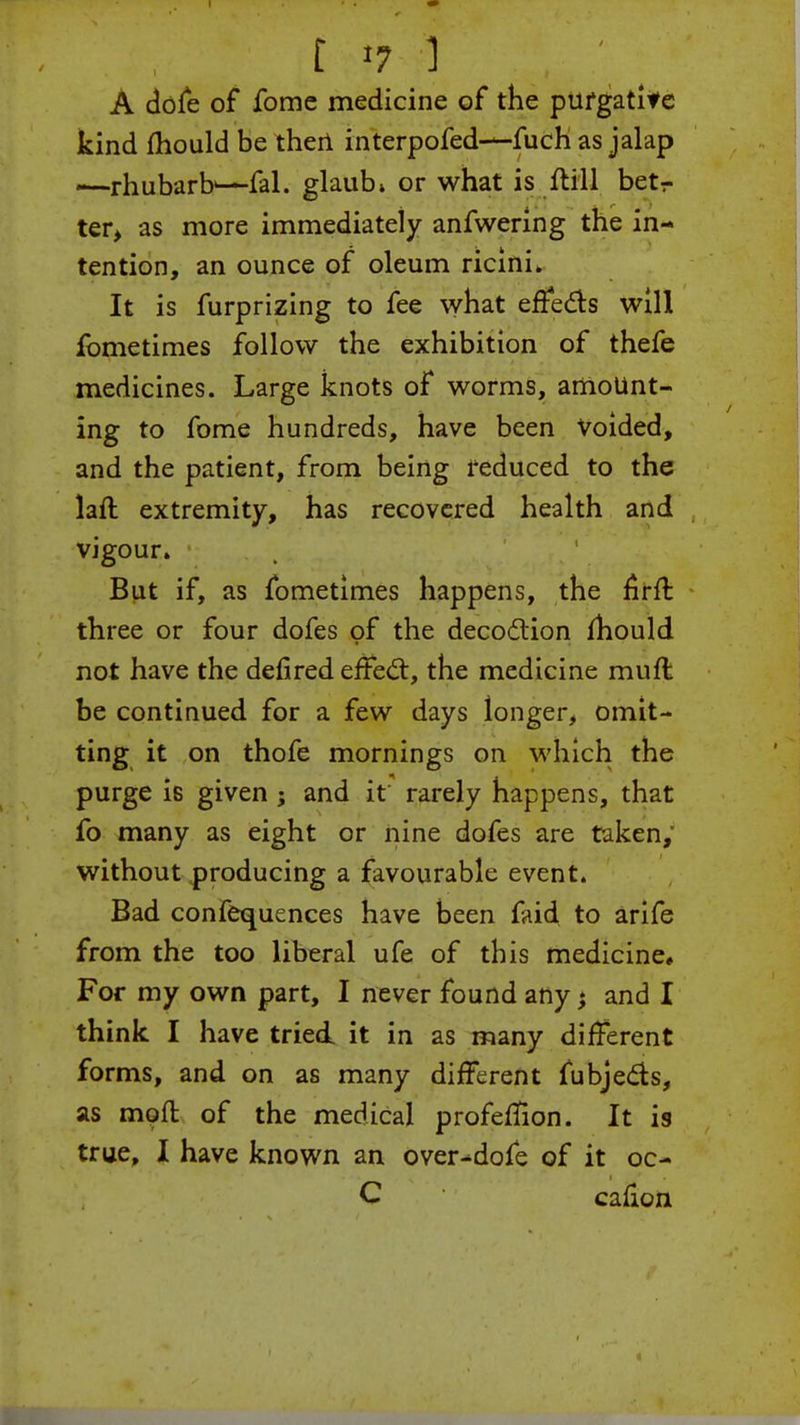 t «7 ] ,. ;. ■ A dofe of fomc medicine of the purgatite kind mould be then interpofed-—fuch as jalap —rhubarb^-fal. glaub* or what is flill betr ter, as more immediately anfwering the in- tention, an ounce of oleum ricini* It is furprizing to fee what effects will fometimes follow the exhibition of thefe medicines. Large knots of worms, amount- ing to fome hundreds, have been Voided, and the patient, from being reduced to the laft extremity, has recovered health and vigour. But if, as fometimes happens, the firfr. three or four dofes of the decoction mould not have the defired effect, the medicine muft be continued for a few days longer, omit- ting it on thofe mornings on which the purge is given ; and it rarely happens, that fo many as eight or nine dofes are taken, without producing a favourable event. Bad confequences have been faid to arife from the too liberal ufe of this medicine. For my own part, I never found any; and I think I have tried, it in as many different forms, and on as many different fubjects, as mod of the medical profeffion. It is true, I have known an over^dofe of it oc- C cafion