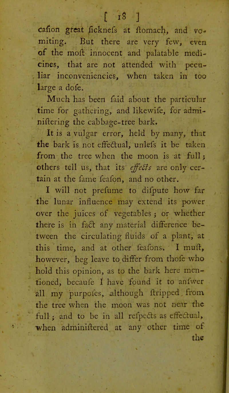 cation great ficknefs at ftomach, and vo- miting. But there are very few, even of the moft innocent and palatable medi- cines, that are not attended with pecu- liar inconveniencies, when taken in too large a dofe. Much has been faid about the particular time for gathering, and likewife, for admi- niftering the cabbage-tree bark. It is a vulgar error, held by many, that the bark is not effectual, unlefs it be taken from the tree when the moon is at full; others tell us, that its effeffs are only cer- tain at the fame feafon, and no other. I will not prefume to difpute how far the lunar influence may extend its power over the juices of vegetables 3 or whether there is in fact any material difference be- tween the circulating fluids of a plant, at this time, and at other feafons. I muff, however, beg leave to. differ from thofe who hold this opinion, as to the bark here men- tioned, becaufe I have found it to aniwer all my purpofes, although ftripped from the tree when the moon was not near the full ; and to be in all refpcdts as effectual, when adminiftered at any other time of the