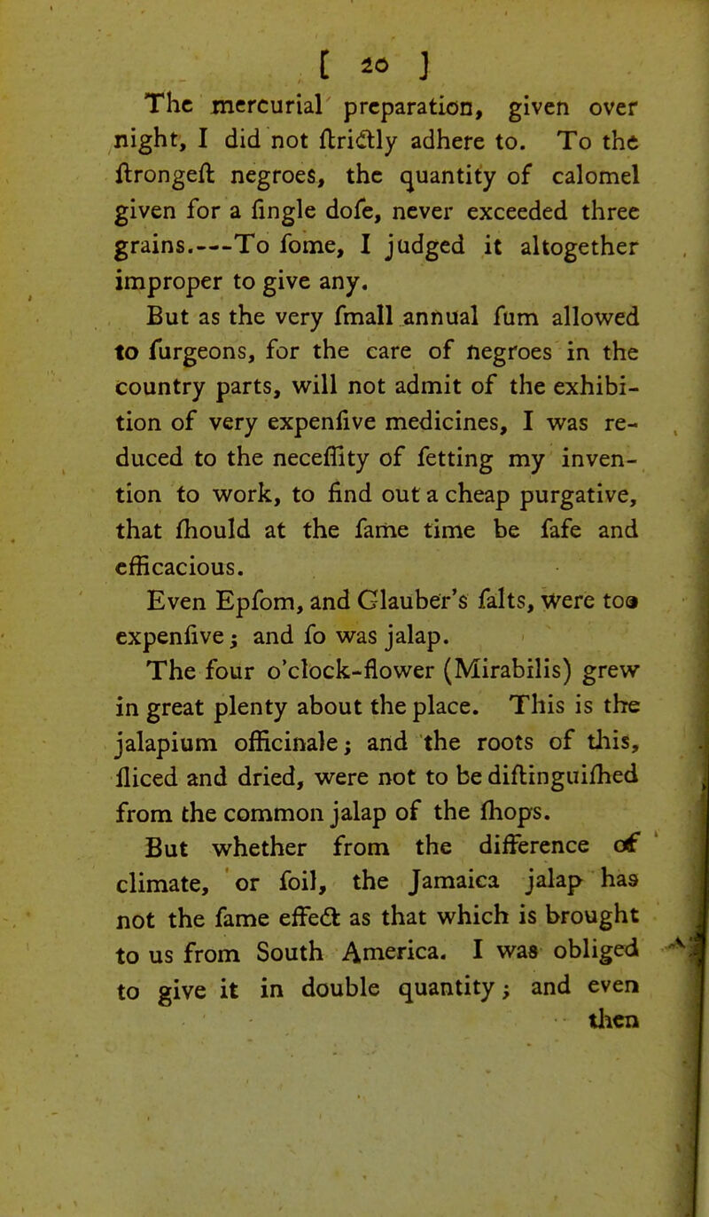 . t » J The mercurial preparation, given over night, I did not ftri&ly adhere to. To the ftrongeft negroes, the quantity of calomel given for a Angle dofe, never exceeded three grains.—-To fome, I judged it altogether improper to give any. But as the very fmall annual fum allowed to furgeons, for the care of negroes in the country parts, will not admit of the exhibi- tion of very expenlive medicines, I was re- duced to the neceffity of fetting my inven- tion to work, to find out a cheap purgative, that mould at the fame time be fafe and efficacious. Even Epfom, and Glauber's falts, were toa expenlive -> and fo was jalap. The four o'clock-flower (Mirabilis) grew in great plenty about the place. This is the jalapium officinale; and the roots of this, lliced and dried, were not to be diftinguifhed from the common jalap of the mops. But whether from the difference c£ climate, or foil, the Jamaica jalap has not the fame effect as that which is brought to us from South America. I was obliged to give it in double quantity; and even