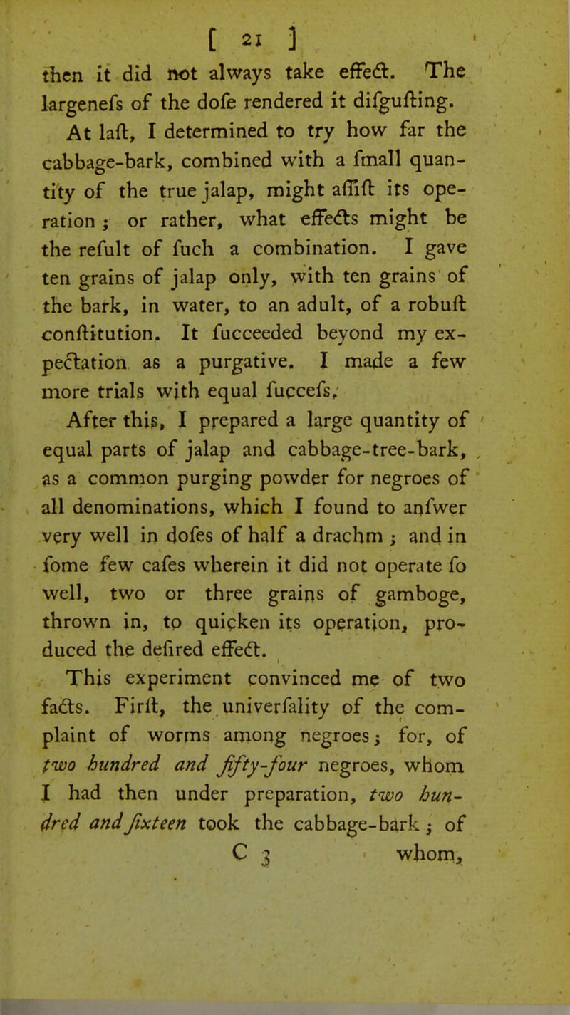 then it did not always take effect. The largenefs of the dofe rendered it difgufting. At laft, I determined to try how far the cabbage-bark, combined with a fmall quan- tity of the true jalap, might afiifr. its ope- ration ; or rather, what effects might be the refult of fuch a combination. I gave ten grains of jalap only, with ten grains of the bark, in water, to an adult, of a robuft constitution. It fucceeded beyond my ex- pectation as a purgative. I made a few more trials with equal fuccefs. After this, I prepared a large quantity of equal parts of jalap and cabbage-tree-bark, as a common purging powder for negroes of all denominations, which I found to anfwer very well in dofes of half a drachm ; and in fome few cafes wherein it did not operate fo well, two or three grains of gamboge, thrown in, to quicken its operation, pro- duced the defired effect. This experiment convinced me of two facts. Firll, the univerfality of the com- plaint of worms among negroes; for, of two hundred and fifty-four negroes, whom I had then under preparation, two bun- drcd andfixteen took the cabbage-bark -y of C 3 whom,