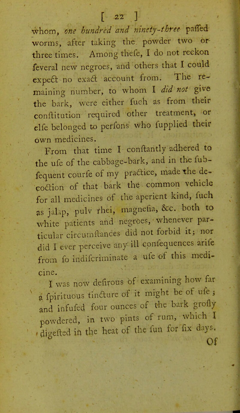 [ ] ' whom, one hundred and ninety-three patted worms, after taking the powder two or three times. Among thefe, I do not reckon feveral new negroes, and others that I could expect no exact account from. The re- maining number, to whom I did not give the bark, were either fuch as from their conftitution required other treatment, or elfe belonged to perfons who fupplied their own medicines. From that time I conftantly adhered to the ufe of the cabbage-bark, and in the fub- fequent courfe of my pradice, made the de- coaion of that bark the common vehicle for all medicines of the aperient kind, fuch as jalap, pulv rhei, magnefia, &c. both to white patients and negroes, whenever par- ticular circumftances did not forbid it; nor did I ever perceive any ill confequences arife from fo indifcriminate a ufe of this medi- cine. I was now defirous of examining how far ' I fpirituous tindure of it might be of ufe } and infufed four ounces of the bark grofly powdered, in two pints of rum, which I , Lefted in the heat of the fun for fix days. * Of