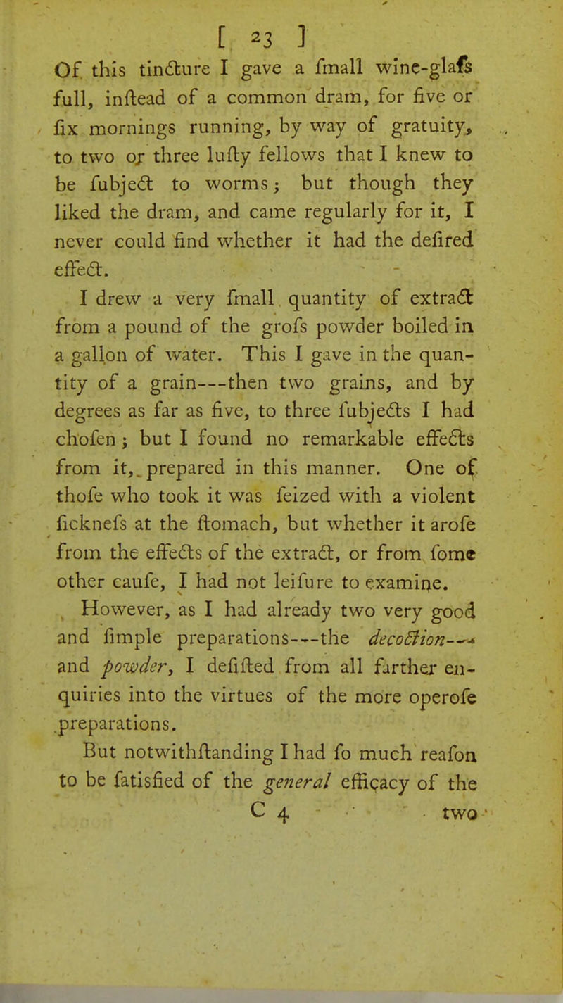 Of this tincture I gave a fmall wine-glafs full, inftead of a common dram, for five or fix mornings running, by way of gratuity, to two or three lufty fellows that I knew to be fubject to worms ^ but though they liked the dram, and came regularly for it, I never could find whether it had the defired effect. - - ; I drew a very fmall quantity of extract from a pound of the grofs powder boiled in a gallon of water. This I gave in the quan- tity of a grain—then two grains, and by degrees as far as five, to three fubjects I had chofen ; but I found no remarkable effects from it,, prepared in this manner. One of thofe who took it was feized with a violent ficknefs at the ftomach, but whether it arofe from the effects of the extract, or from fome other caufe, I had not leifure to examine. However, as I had already two very good and fimple preparations—the decoStion—* and powder, I derided from all farther en- quiries into the virtues of the more operofe preparations. But notwithstanding I had fo much reafon to be fatisfied of the general efficacy of the C 4 . two