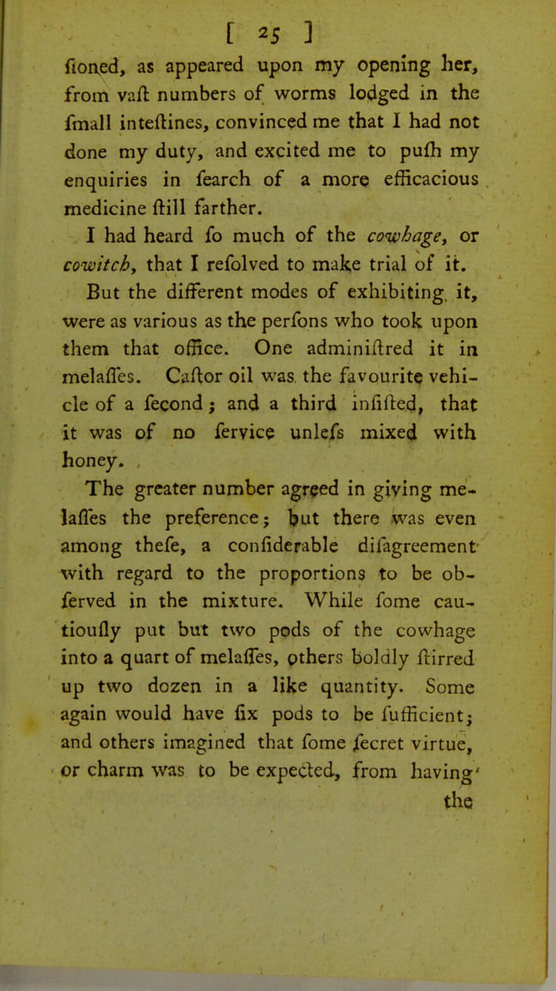 fioned, as appeared upon my opening her, from vaft numbers of worms lodged in the fmall inteftines, convinced me that I had not done my duty, and excited me to pum my enquiries in fearch of a more efficacious medicine ftill farther. I had heard fo much of the cowhage, or cowitchy that I refolved to make trial of it. But the different modes of exhibiting, it, were as various as the perfons who took upon them that office. One adminiftred it in melaffes. Caftor oil was the favourite vehi- cle of a fecond; and a third infilled, that it was of no feryice unlefs mixed with honey. The greater number agreed in giving me- lafles the preference; but there was even among thefe, a considerable difagreement with regard to the proportions to be ob- ferved in the mixture. While fome cau- tioufly put but two pods of the cowhage into a quart of melaffes, pthers boldly jftirred up two dozen in a like quantity. Some again would have fix pods to be lufficient; and others imagined that fome jfecret virtue, or charm was to be expected, from having' the