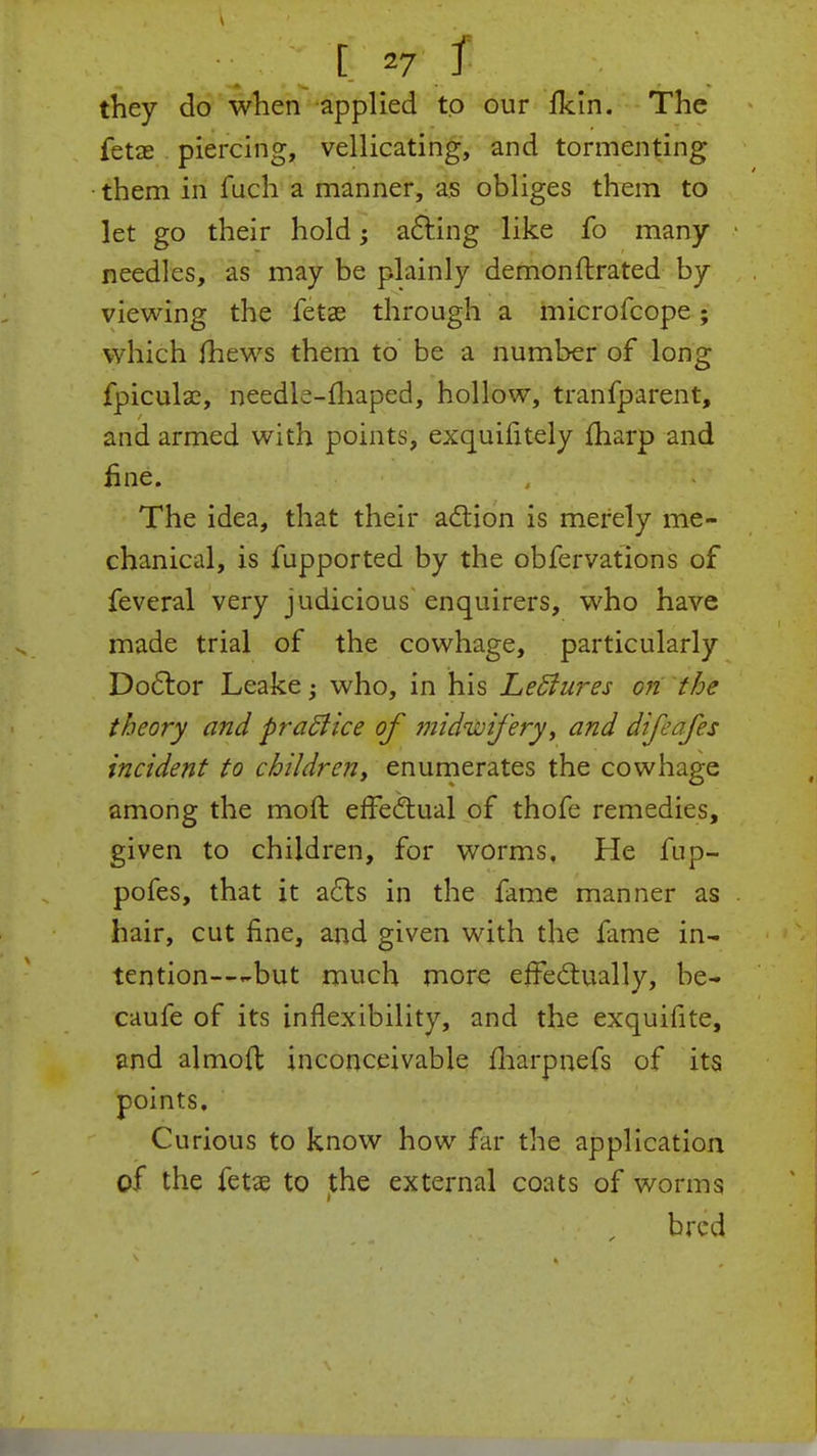 [ =7 J they do when applied to our fkln. The fetae piercing, vellicating, and tormenting them in fuch a manner, as obliges them to let go their hold; acting like fo many needles, as may be plainly demonftrated by viewing the fetae through a microfcope; which mews them to be a number of long fpiculae, needk-fhaped, hollow, tranfparent, and armed with points, exquifitely fharp and fine. The idea, that their action is merely me- chanical, is fupported by the obfervations of feveral very judicious enquirers, who have made trial of the cowhage, particularly Doctor Leake • who, in his LeSiures on the theory and practice of midwifery, and difeafes incident to children, enumerates the cowhage among the moft effectual of thofe remedies, given to children, for worms. He fup- pofes, that it acts in the fame manner as hair, cut fine, and given with the fame in- tention---but much more effectually, be- caufe of its inflexibility, and the exquifite, and almoft inconceivable marpnefs of its points. Curious to know how far the application of the fetae to the external coats of worms bred