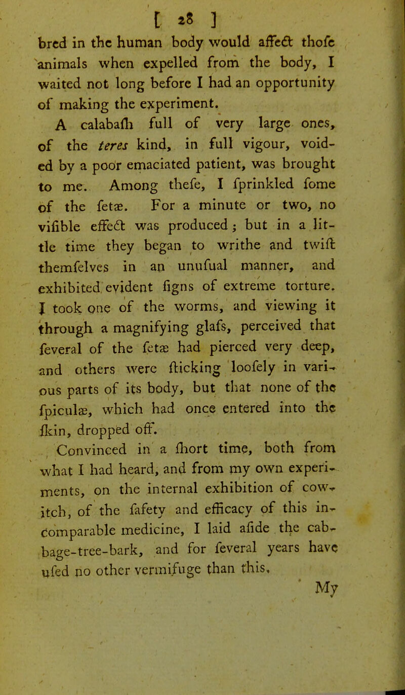 [ »« ] bred in the human body would affect thofe animals when expelled from the body, I waited not long before I had an opportunity of making the experiment. A calabafli full of very large ones, of the teres kind, in full vigour, void- ed by a poor emaciated patient, was brought to me. Among thefe, I fprinkled fome of the fetae. For a minute or two, no vifible effect was produced; but in a lit- tle time they began to writhe and twin: themfelves in an unufual manner, and exhibited evident figns of extreme torture. J took one of the worms, and viewing it through a magnifying glafs, perceived that feveral of the fetas had pierced very deep, and others were (licking loofely in vari- ous parts of its body, but that none of the fpiculse, which had once entered into the fkin, dropped off. Convinced in a fhort time, both from what I had heard, and from my own experi- ments, on the internal exhibition of cow-* itch, of the fafety and efficacy of this in- comparable medicine, I laid afide the cab- bage-tree-bark, and for feveral years have ufed no other vermifuge than this. My