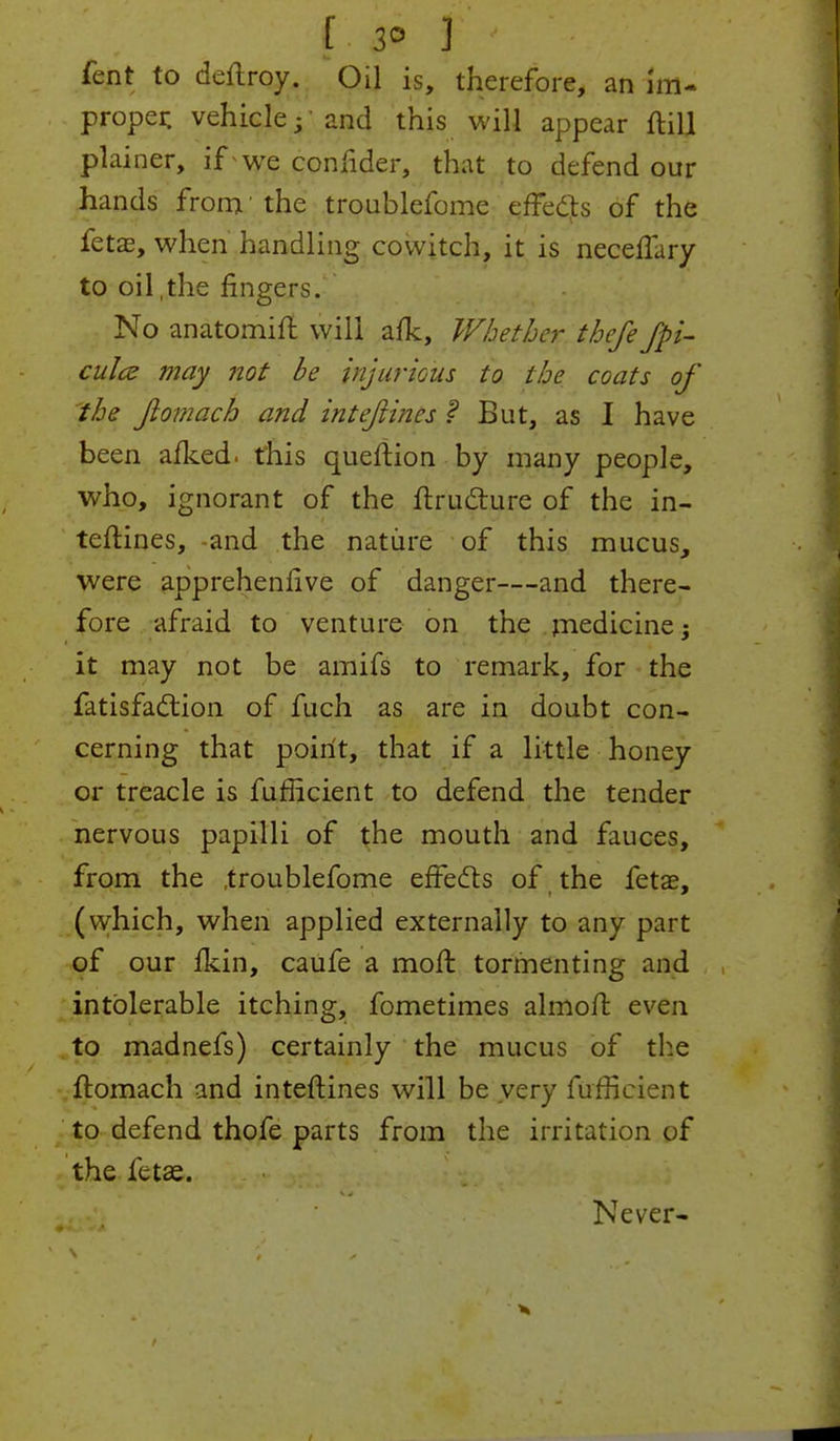 I 20 f < fent to deftroy. Oil is, therefore, an im- proper, vehicle;'and this will appear ftill plainer, if we confider, that to defend our hands from' the troublefome effects of the fetae, when handling cowitch, it is neceffiry to oil,the ringers. No anatomift will afk, Whether thefe Jpi- culce may not be injurious to the coats of the Jiomach and intejiines f But, as I have been afked. this queftion by many people, who, ignorant of the ftructure of the in- teftines, -and the nature of this mucus, were apprehenlive of danger—and there- fore afraid to venture on the medicine; it may not be amifs to remark, for the fatisfaction of fuch as are in doubt con- cerning that point, that if a little honey or treacle is fufficient to defend the tender nervous papilli of the mouth and fauces, from the troublefome effects of the fetae, (which, when applied externally to any part of our fkin, caufe a molt tormenting and intolerable itching, fometimes almoft even to madnefs) certainly the mucus of the ftomach and inteftines will be very fufficient to defend thofe parts from the irritation of the fetae. Never-