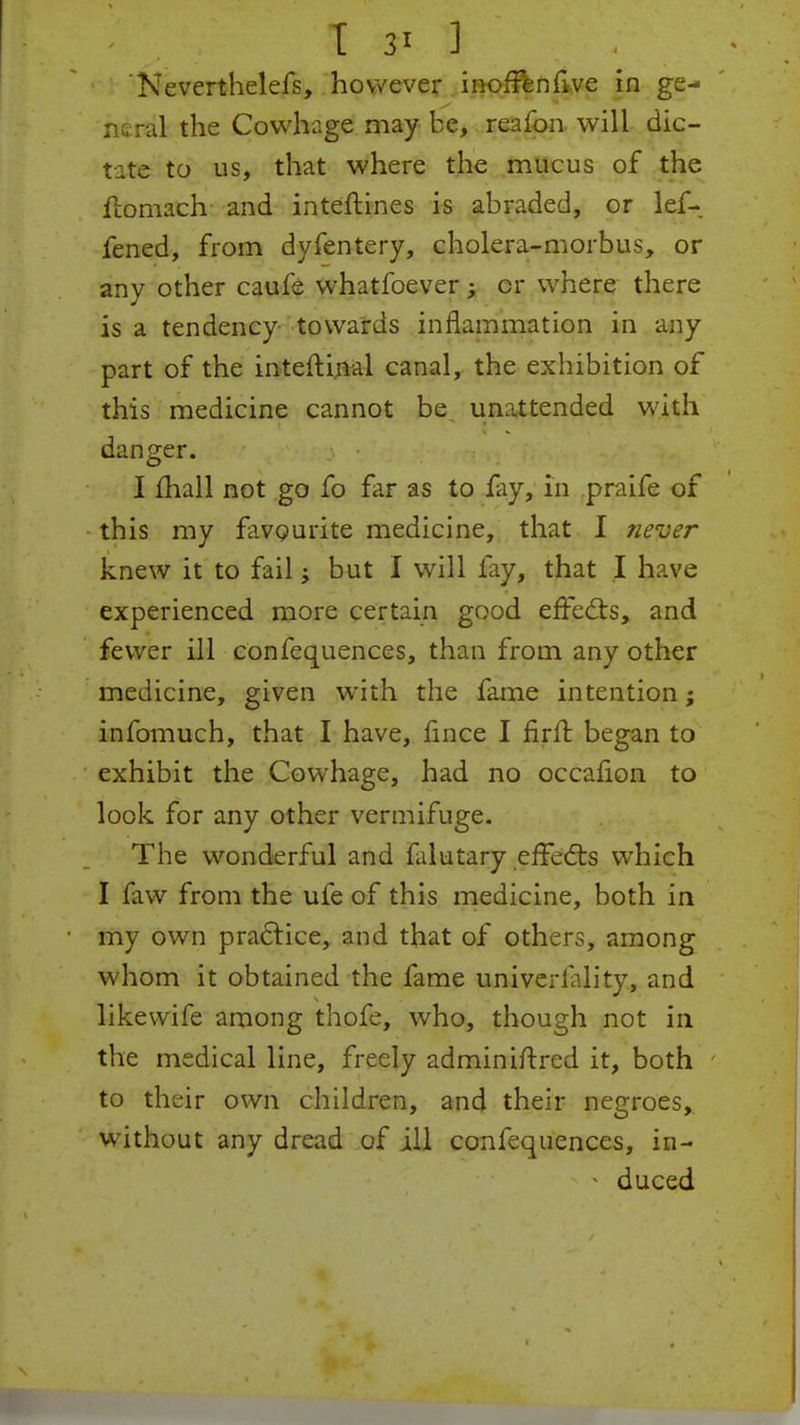 Neverthelefs, however inoffenflve in ge- neral the Cowhage may be, reafon will dic- tate to us, that where the mucus of the Homach and inteftines is abraded, or lef- fened, from dyfentery, cholera-morbus, or any other caufe whatfoever; or where there is a tendency towards inflammation in any part of the inteftinal canal, the exhibition of this medicine cannot be unattended with danger. I mall not go fo far as to fay, in praife of this my favourite medicine, that I never knew it to fail ^ but I will fay, that I have experienced more certain good effects, and fewer ill confequences, than from any other medicine, given with the fame intention; infomuch, that I have, fince I firft began to exhibit the Cowhage, had no occalion to look for any other vermifuge. The wonderful and falutary effects which I faw from the ufe of this medicine, both in my own practice, and that of others, among whom it obtained the fame univerlality, and likevvife among thofe, who, though not in the medical line, freely adminiftred it, both to their own children, and their negroes, without any dread of ill confequences, in- • duced