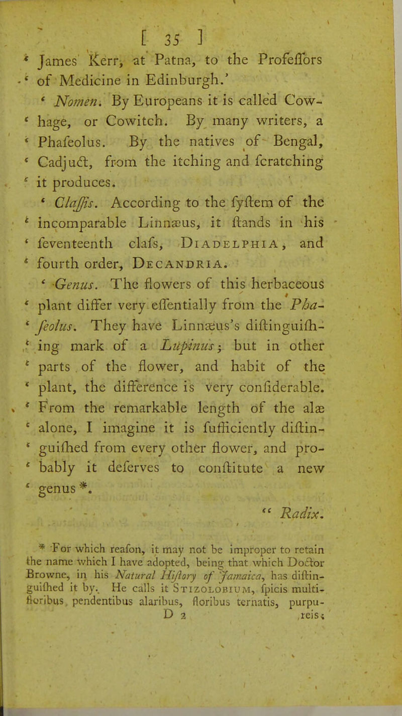 * James Kerr, at Patna, to the ProfefTors •4 of Medicine in Edinburgh.' ' Nomen. By Europeans it is called Cow- * hage, or Cowitch. By many writers, a ' Phafeolus. By the natives of Bengal, ' Cadjucl:, from the itching and fcratching e it produces. * ClaJJis. According to the fyftem of the * incomparable Linnaeus, it ftands in his * feventeenth clafs, Diadelphia, and * fourth order, Decandria. ' -Genus. The flowers of this herbaceous * plant differ very effentially from the Pha~ ' feolus. They have Linnaeus's diftinguifh- { ing mark of a Lupinus ■ but in other t parts of the flower, and habit of the * plant, the difference is very confiderable. * From the remarkable length of the ala? c alone, I imagine it is fufficiently diftin- * guifhed from every other flower, and pro- 4 bably it deferves to conftitute a new ' genus *.  Radix. t ' * For which reafon, it may not be improper to retain the name which I have adopted, being that which Doftor Browne, in his Natural Hijiory of Jamaica, has diftin- guimed it by. He calls it Stizolobiuivi, fpicis multi- ttoribus, pendentibus alaribus, floribus ternatis, purpu- D 2 ,reisi