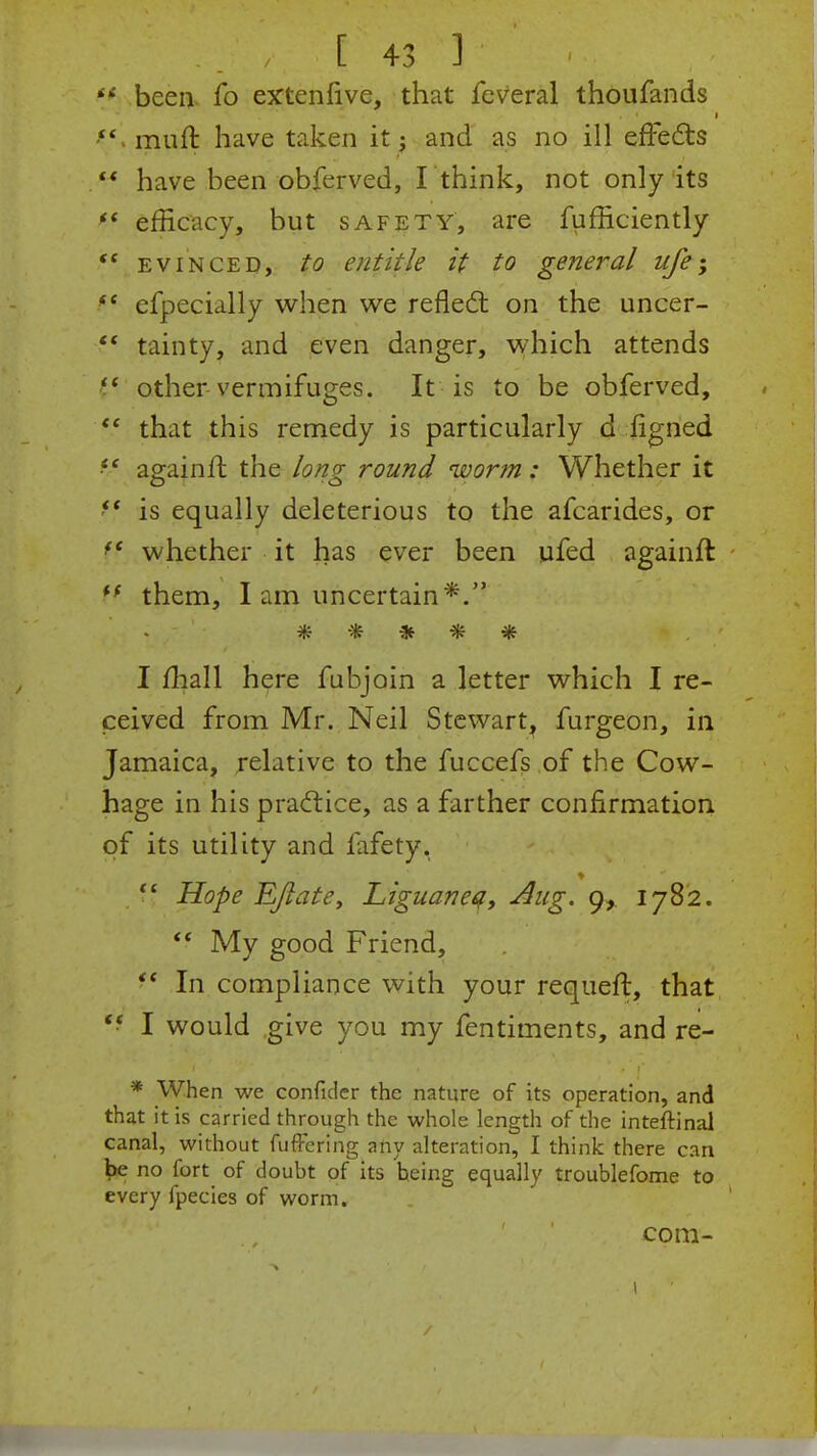  been* fo extenfive, that feveral thoufands *' muft have taken it j and as no ill effects  have been obferved, I think, not only its (( efficacy, but safety, are fufficiently  evinced, to entitle it to general ufe-> f* efpecially when we reflect on the uncer- ?' tainty, and even danger, which attends other vermifuges. It is to be obferved,  that this remedy is particularly d figned f' againft the long round worm: Whether it  is equally deleterious to the afcarides, or ff whether it has ever been ufed againft M them, I am uncertain*. ***** I mall here fubjoin a letter which I re- ceived from Mr. Neil Stewart, furgeon, in Jamaica, relative to the fuccefs of the Cow- hage in his practice, as a farther confirmation of its utility and lafety.  Hope E/late, Liguaneq, -Aug. 9, 1782.  My good Friend, f In compliance with your requeft, that *! I would give you my fentiments, and re- * When we confider the nature of its operation, and that it is carried through the whole length of the inteftinal canal, without fufFering any alteration, I think there can fce no fort of doubt of its heing equally troublefome to every lpecies of worm. com-