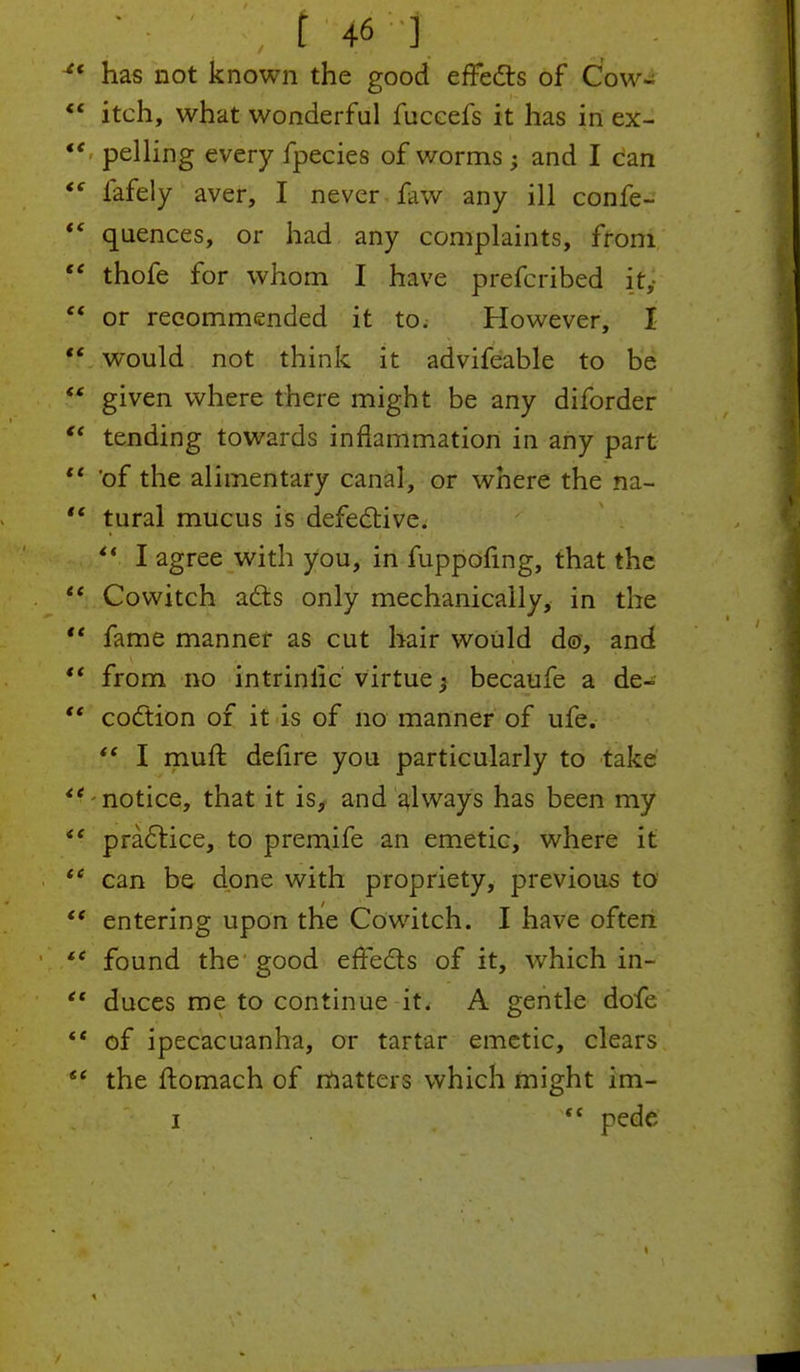 J has not known the good effects of Cow- ** itch, what wonderful fuccefs it has in ex- *' pelling every fpecies of worms; and I can  fafely aver, I never few any ill confe-  quences, or had any complaints, from  thofe for whom I have prefcribed it,-  or recommended it to. However, I ff would not think it advifeable to be  given where there might be any diforder  tending towards inflammation in any part  of the alimentary canal, or where the na-  tural mucus is defective.  I agree with you, in fuppofmg, that the  Cowitch a£ts only mechanically, in the  fame manner as cut hair would d©, and  from no intriniic virtue $ becaufe a de-  coction of it is of no manner of ufe.  I muft dehre you particularly to take '' notice, that it is, and always has been my <c practice, to premife an emetic, where it  can be done with propriety, previous to '* entering upon the Cowitch. I have often tc found the good effects of it, which in- et duces me to continue it. A gentle dofe <f of ipecacuanha, or tartar emetic, clears  the ftomach of matters which might im-