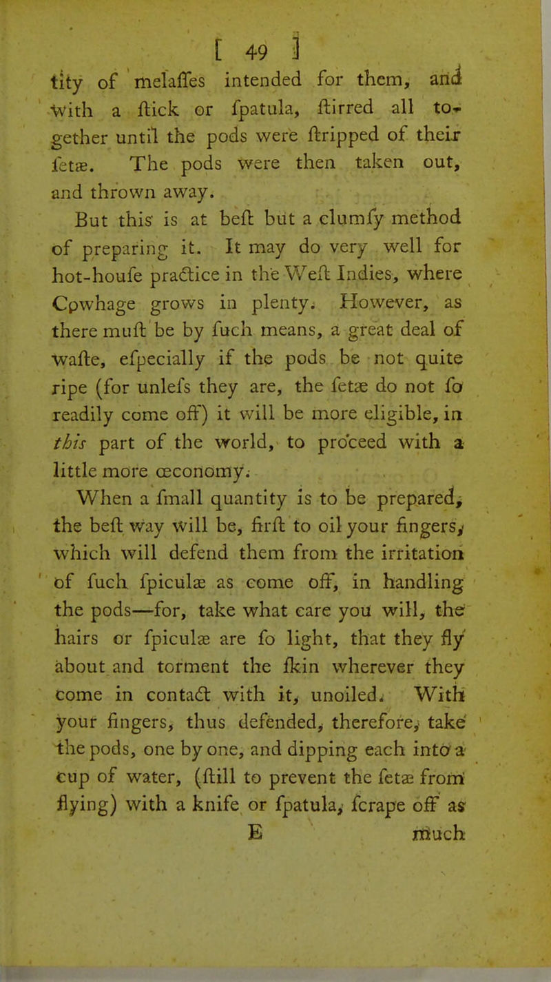 tity of melaffes intended for them, and With a flick or fpatula, ftirred all to- gether until the pods were ftripped of their fetae. The pods were then taken out, and thrown away. But this' is at beft but a clumfy method of preparing it. It may do very well for hot-houfe practice in the Weft Indies, where Cpwhage grows in plenty. However, as there mLift be by fuch means, a great deal of wafte, efpecially if the pods be not quite ripe (for unlefs they are, the fetae do not fo readily come off) it will be more eligible, in this part of the world, to proceed with a little more ceconomy. When a final 1 quantity is to be prepared, the beft way will be, firft to oil your fingers,- which will defend them from the irritation of fuch fpiculas as come off, in handling the pods—for, take what care you will, the hairs or fpiculas are fo light, that they fly about and torment the fkin wherever they come in contact with it, unoiled. With your fingers, thus defended, therefore,' take the pods, one by one, and dipping each into a cup of water, (ftill to prevent the fetae from' flying) with a knife or fpatula, fcrape off as E much