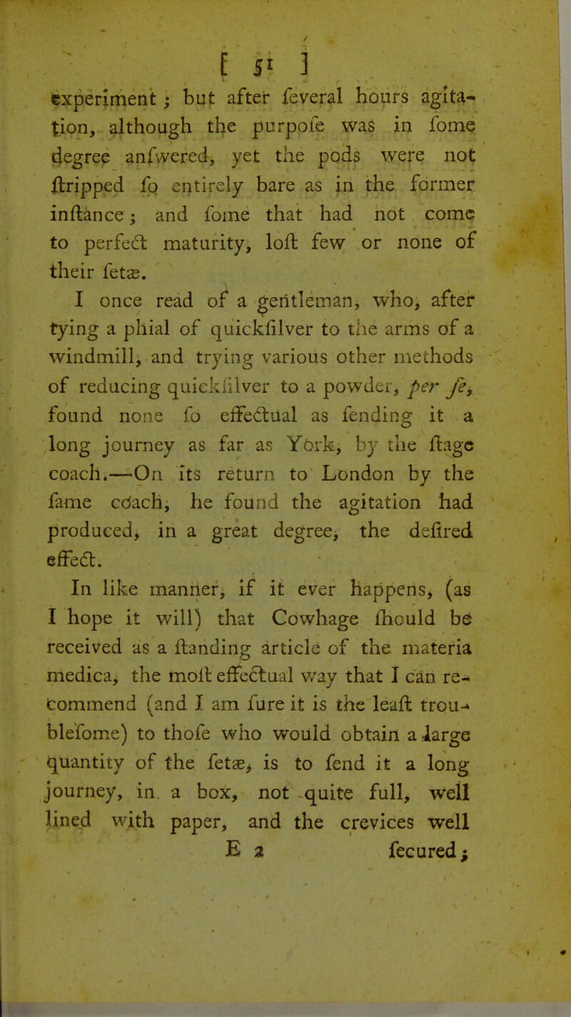 experiment; but after feveral hours agita- tion, although the purpofe was in fome degree anAvered, yet the pods were not {tripped fo entirely bare as in the former inftance; and fome that had not come to perfect maturity, loft few or none of their fetse. I once read of a gentleman, who, after tying a phial of quickfilver to the arms of a windmill, and trying various other methods of reducing quickiilver to a powder, per fef found none fo effectual as fending it a long journey as far as York, by the flage coach.—On its return to London by the fame cOach, he found the agitation had produced, in a great degree, the defired effect. • . - -; *\ ■ ' In like manner, if it ever happens, (as I hope it will) that Cowhage mould be received as a ftanding article of the materia medica, the molt effectual way that I can re- Commend (and I am fure it is the leaft trou-» ble'fome) to thofe who would obtain a large quantity of the fetae, is to fend it a long journey, in a box, not quite full, well lined with paper, and the crevices well E a fecured;