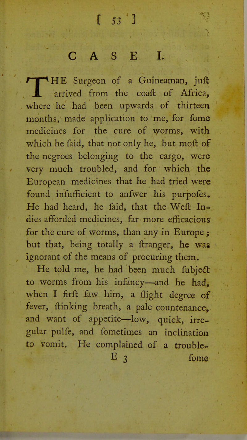 CASE I. THE Surgeon of a Guineaman, juft arrived from the coaft of Africa, where he had been upwards of thirteen months, made application to me, for fome medicines for the cure of worms, with which he faid, that not only he, but moft of the negroes belonging to the cargo, were very much troubled, and for which the European medicines that he had tried were found infufficient to anfwer his purpofes. He had heard, he faid, that the Weft In- dies afforded medicines, far more efficacious for the cure of worms, than any in Europe; but that, being totally a ftranger, he was ignorant of the means of procuring them. He told me, he had been much fubject to worms from his infancy—and he had, when I firffc faw him, a flight degree of fever, ftinking breath, a pale countenance, and want of appetite—low, quick, irre- gular pulfe, and fometimes an inclination to vomit. He complained of a trouble- E 3 fome