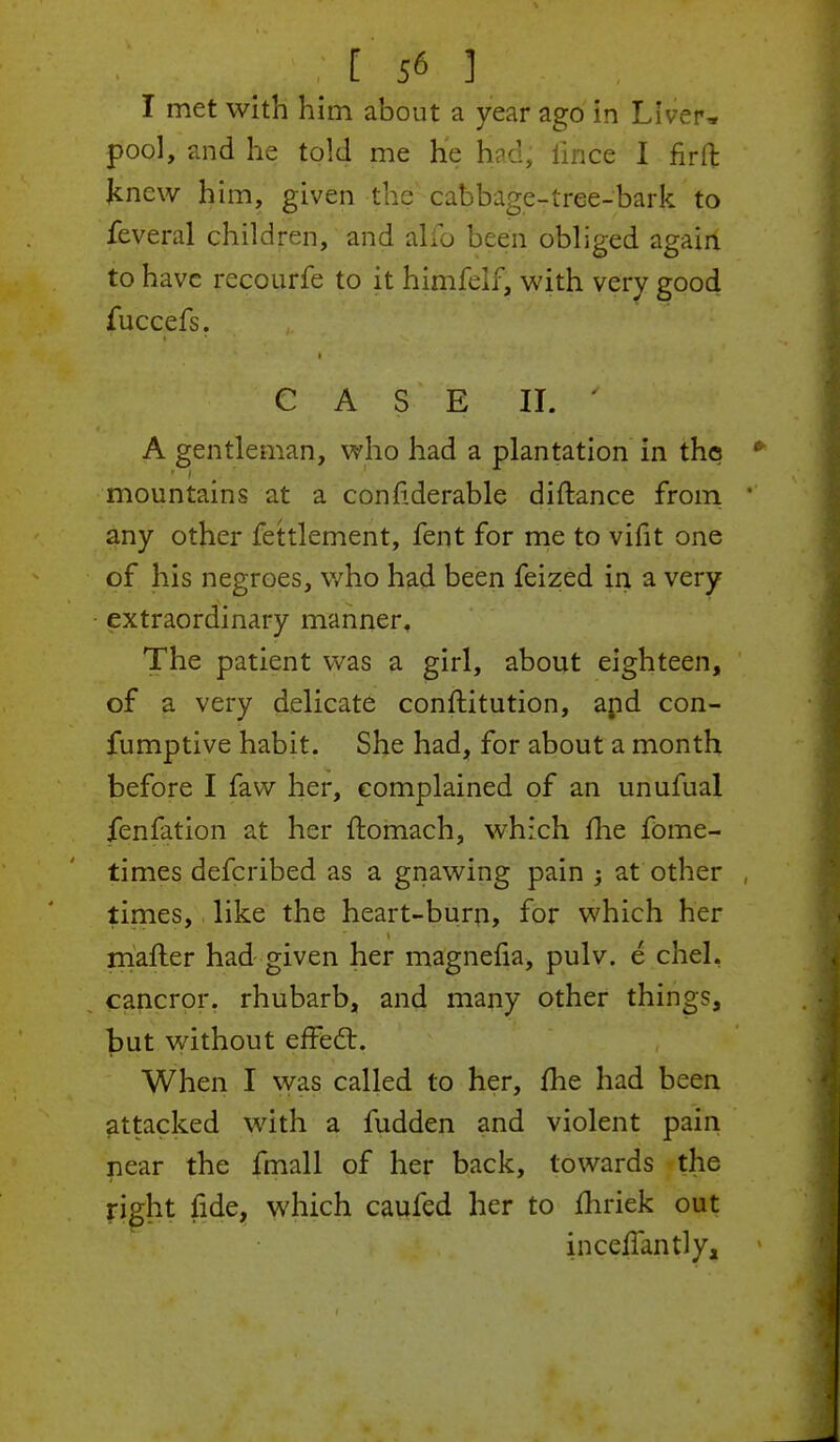 I met with him about a year ago in Liver* pool, and he told me He had, iince I firft knew him, given the cabbage-tree-bark to feveral children, and alio been obliged again to have recourfe to it himfelf, with very good fuccefs. CASE II. ' A gentleman, who had a plantation in the mountains at a confiderable diftance from any other fettlement, fent for me to vifit one of his negroes, who had been feized in a very extraordinary manner. The patient was a girl, about eighteen, of a very delicate conftitution, apd con- fumptive habit. She had, for about a month before I faw her, complained of an unufual fenfation at her ftomach, which me fome- times defcribed as a gnawing pain -3 at other times, i like the heart-burn, for which her matter had given her magnefia, pulv. e chel, cancror. rhubarb, and many other thing?, but without effect. When I was called to her, fhe had been attacked with a fudden and violent pain pear the fmall of her back, towards the right fide, which caufed her to mriek out inceflantly.