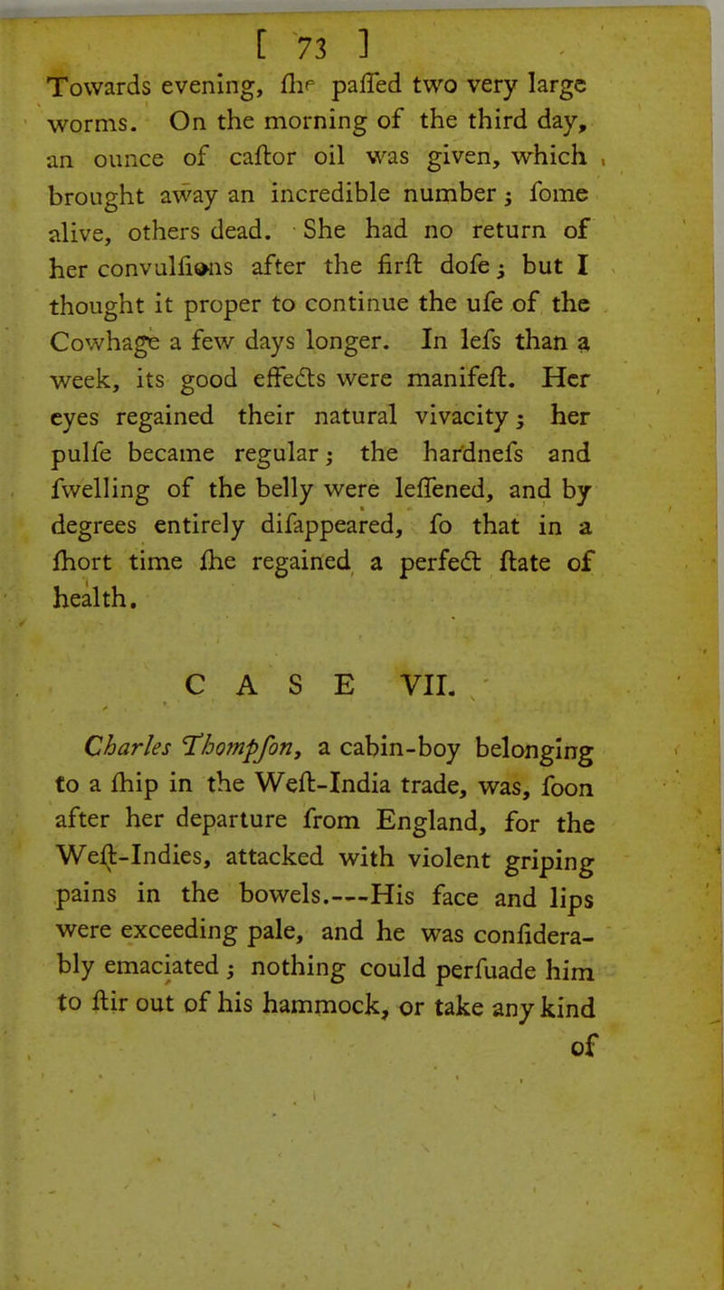 Towards evening, nV parTed two very large worms. On the morning of the third day, an ounce of caftor oil was given, which brought away an incredible number; fome alive, others dead. She had no return of her convulfisms after the nrft dofe but I thought it proper to continue the ufe of the Cowhage a few days longer. In lefs than a week, its good effects were manifeft. Her eyes regained their natural vivacity 3 her pulfe became regular; the har'dnefs and fwelling of the belly were leffened, and by degrees entirely difappeared, fo that in a fhort time fhe regained a perfect ftate of health. CASE VII- s Charles Hhompfon, a cabin-boy belonging to a fhip in the Weft-India trade, was, foon after her departure from England, for the WerJ-Indies, attacked with violent griping pains in the bowels.—His face and lips were exceeding pale, and he was confidera- bly emaciated ; nothing could perfuade him to ftir out of his hammock, or take any kind of