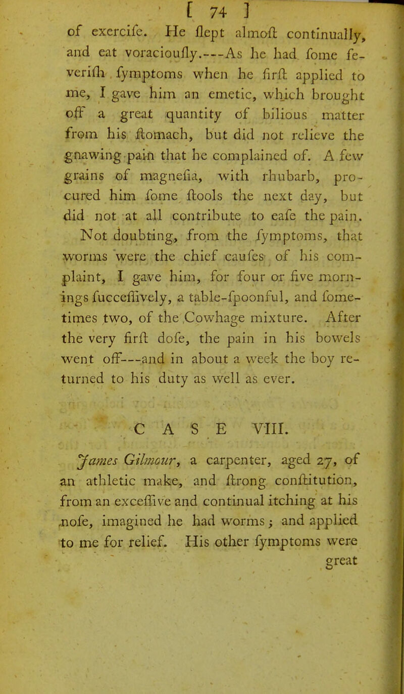 of exercife. He flept almofl continually, and eat voracioufly.—As he had fome fe- verifli fymptoms when he firft applied to me, I gave him an emetic, which brought off a great quantity of bilious matter from his ftomach, but did not relieve the gnawing pain that he complained of. A few grains of magnefia, with rhubarb, pro- cured him fome ftools the next day, but did not at all contribute to eafe the pain. Not doubting, from the fymptoms, that worms were the chief caufes- of his com- plaint, I gave him, for four or five morn- ings fucceffively, a table-fpoonful, and fome- times two, of the .Cowhage mixture. After the very firfl dofe, the pain in his bowels went off—and in about a week the boy re- turned to his duty as well as ever. CASE VIII. 'James Gilmour, a carpenter, aged 27, of an athletic make, and Itrong conftitution, from an exceffive and continual itching at his ,nofe, imagined he had worms; and applied to me for relief. His other fymptoms were great