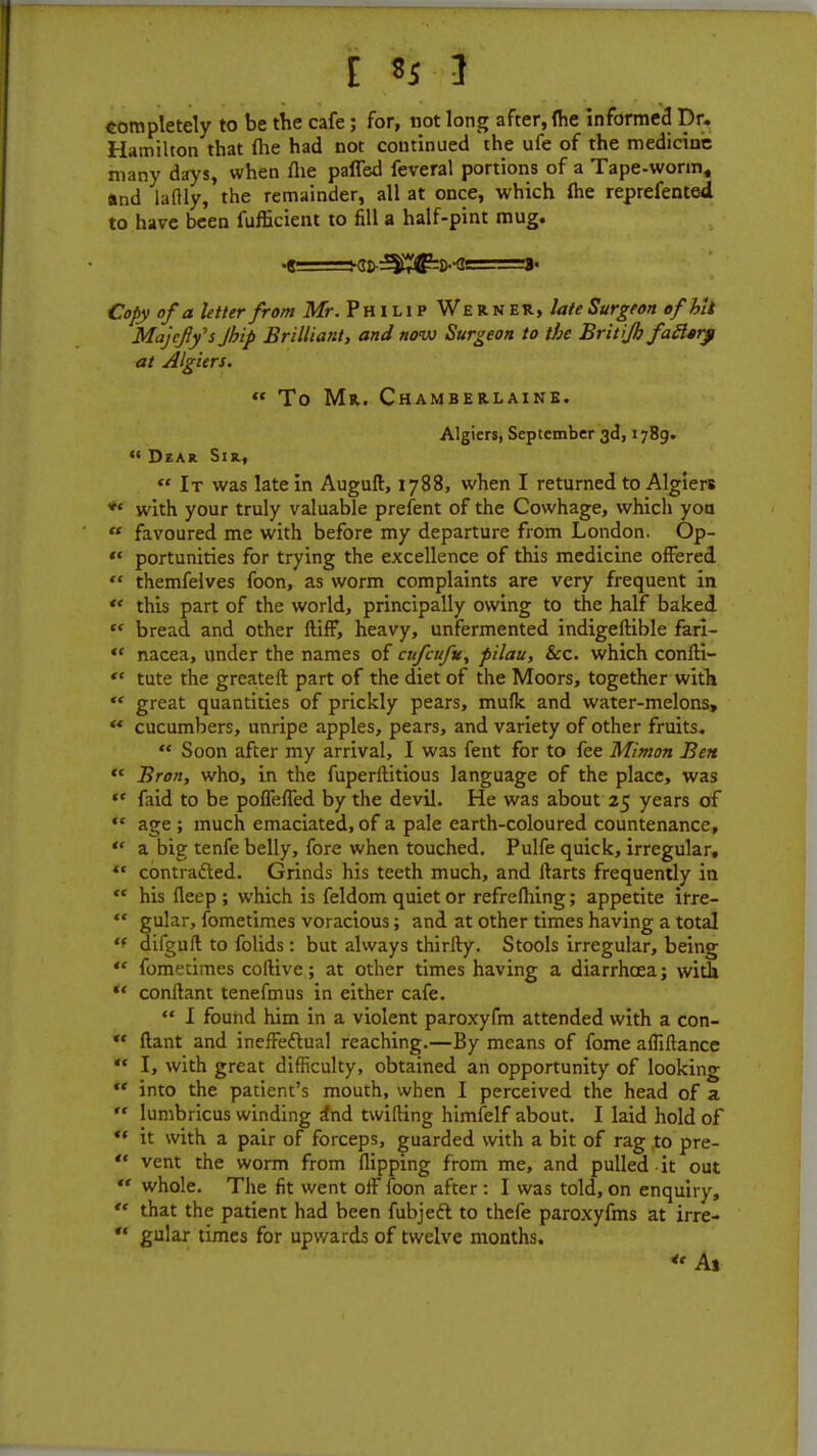 completely to be the cafe; for, not long after, (he informed Dr. Hamilton that {he had not continued the ufe of the medicine many days, when flie palled feveral portions of a Tape-worm, and laftly, the remainder, all at once, which (he reprefented to have been fufficient to fill a half-pint mug. •e=-gi)-^g=s-g! »• Copy of a letter from Mr. Philip Werner, late Surgeon of hit Majefly's Jhip Brilliant, and now Surgeon to the Britijh faftarp at Algiers.  To Mr. Chamberlaine. Algiers, September 3d, 1789.  Dear Sir, « It was late in Auguft, 1788, when I returned to Algiers *' with your truly valuable prefent of the Cowhage, which yon  favoured me with before my departure from London. Op-  portunities for trying the excellence of this medicine offered  themfelves foon, as worm complaints are very frequent in ** this part of the world, principally owing to the half baked  bread and other ftiff, heavy, unfermented indigeftible fari-  nacea, under the names of enfeufu, pilau, &c. which confti-  tute the greateft part of the diet of the Moors, together with  great quantities of prickly pears, mufk and water-melons,  cucumbers, unripe apples, pears, and variety of other fruits.  Soon after my arrival, I was fent for to fee Mimon Ben  Bron, who, in the fuperllitious language of the place, was ** faid to be pofleffed by the devil. He was about 25 years of  age ; much emaciated, of a pale earth-coloured countenance,  a big tenfe belly, fore when touched. Pulfe quick, irregular,  contracted. Grinds his teeth much, and Harts frequently in  his fleep ; which is feldom quiet or refrefhing; appetite irre-  gular, fometimes voracious; and at other times having a total '* difguft to folids : but always thirty. Stools irregular, being  fometimes coftive; at other times having a diarrhoea; with  conftant tenefmus in either cafe.  I found him in a violent paroxyfm attended with a con-  flant and inefFeflual reaching.—By means of fome afliftance  I, with great difficulty, obtained an opportunity of looking  into the patient's mouth, when I perceived the head of a  lumbricus winding a*nd twifting himfelf about. I laid hold of  it with a pair of forceps, guarded with a bit of rag to pre-  vent the worm from flipping from me, and pulled it out  whole. The fit went off foon after : I was told, on enquiry,  that the patient had been fubjeft to thefe paroxyfms at irre- ** gular times for upwards of twelve months. <' At