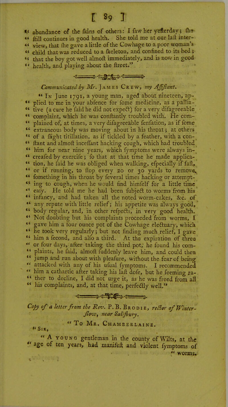 «' abundance of the (kins of others: I faw her yefterday; fins *« ftill continues in good health. She told me at our lalt inter- *« view, that me gave a little of the Cowhage to a poor woman's 44 child that was reduced to a (keleton, and confined to its bed ; M that the boy got well almoft immediately, and is now in good 44 health, and playing about the ftreet. •q- a)-g^feS--g==g- Communicated by Mr. James Crew, my Ajfifiant. 44 In June 1791, a young man, aged about nineteen, ap- •« plied to me in your abfence for fome medicine, as a pallia- 44 tive (a cure he faidhe did not expefl) for a very difagreeable 44 complaint, which he was conftantly troubled with. He com- 14 plained of, at times, a very difagreeable fenfation, as if fome 44 extraneous body was moving about in his throat; at others 44 of a flight titillation, as if tickled by a feather, with a con-  ftant and almoft inceflant hacking cough, which had troubled 44 him for near nine years, which fymptoms were always in- 44 creafed by exercile; fo that at that time he made applica- 44 tion, he faid he was obliged when walking, efpecially if faft,  or if running, to flop every 20 or 30 yards to remove 44 fomething in his throat by feveral times hacking or attempt- 44 ing to cough, when he would find himfelf for a little time  eafy. He told me he had been fubjeft to worms from his *' infancy, and had taken all the noted worm-cakes, &rc. of 44 any repute with little relief; his appetite was always good, 44 body regular, and, in other refpefls, in very good health. 44 Not doubting but his complaints proceeded from worms, I 44 gave him a four ounce pot of the Cowhage ele&uary, which 44 he took very regularly; but not finding much relief, I gave 44 him a fecond, and alfo a third. At the expiration of three «« or four days, after taking the third pot; he found his com- 44 plaints, he faid, almoft fuddenly leave him, and could then 44 jump and run about with pleafure, without the fear of being  attacked with any of his ufual fymptoms. I recommended  him a cathartic after taking his laft dofe, but he feeming ra- 44 ther to decline, I did not urge it, as he was freed from all 44 his complaints, and, at that time, perfectly well. Copy of a letter from the Rev. P. B. Brodie, rector of Wintcr- Jlonv, near Salijbury. To Mr. Chamberlaine. »' Sir, A young gentleman in the county of Wilts, at the  age of ten years, had manifeft and violent fymptoms of  worms.