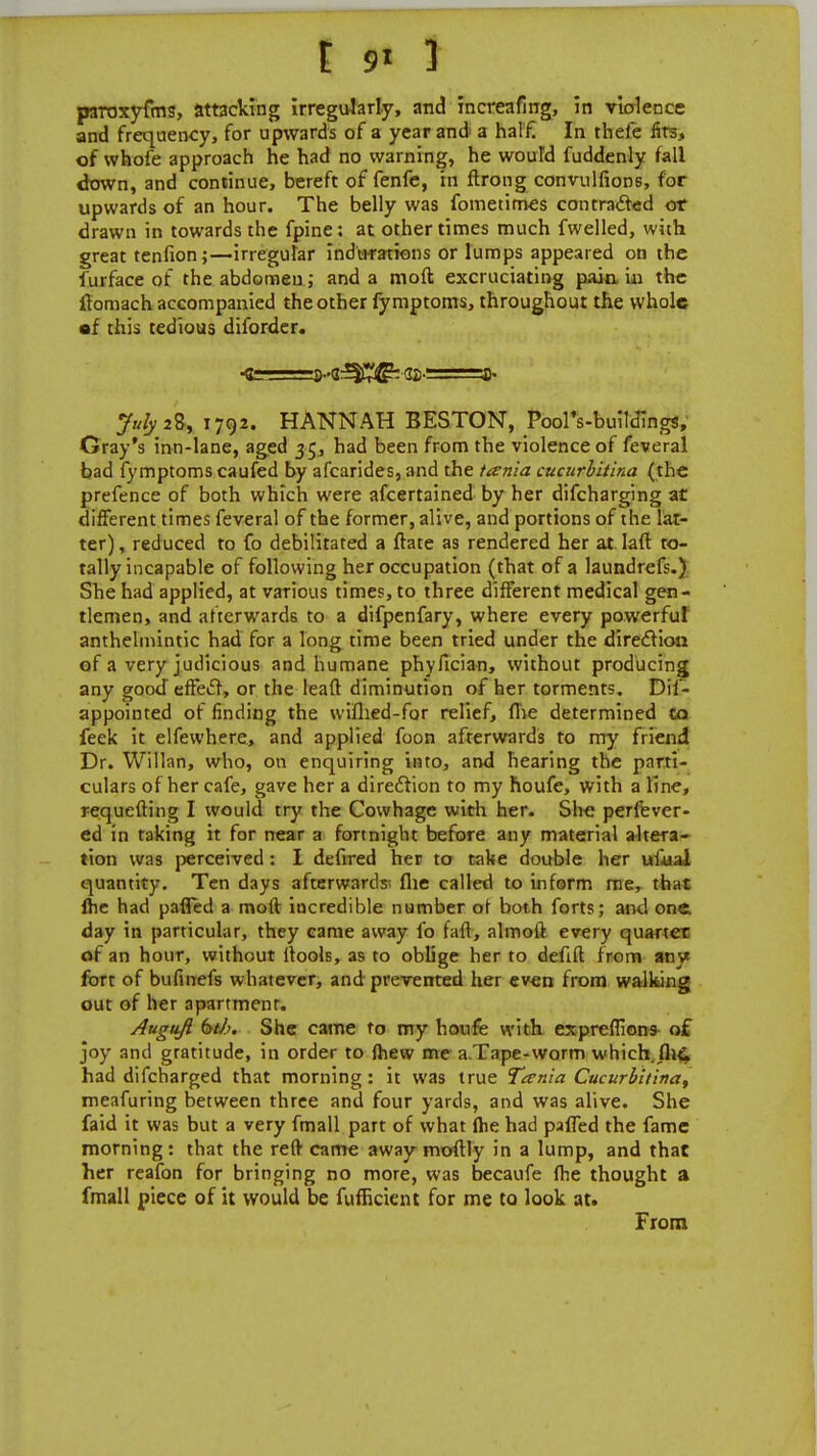 paroxyfms, attacking irregularly, and increafmg, in violence and frequency, for upwards of a year and a half. In thefe firs, of whofe approach he had no warning, he wouTd Suddenly fall down, and continue, bereft of fenfe, in ftrong convulfions, for upwards of an hour. The belly was fometimes contracted or drawn in towards the fpine: at other times much fwelled, with great tenfion;—irregular indications or lumps appeared on the Surface of the abdomen; and a moft excruciating pain in the ftomach accompanied the other fymptoms, throughout the whole sf this tedious diforder. •te=s-g^^ ga-: p- July 2%, 1792. HANNAH BESTON, PoolVbuilJings, Gray's inn-lane, aged 35, had been from the violence of feveral bad fymptoms caufed by afcarides, and the tevnia cucurbitina (the prefence of both which were afcertained by her difcharging at different times feveral of the former, alive, and portions of the lat- ter), reduced to fo debilitated a Irate as rendered her at. laft to- tally incapable of following her occupation (that of a laundrefs.) She had applied, at various times, to three different medical gen- tlemen, and afterwards to a difpenfary, where every powerful anthelmintic had for a long time been tried under the direction of a very judicious and humane phyfician, without producing any good effect, or the lead diminution of her torments. Dis- appointed of finding the wiihed-for relief, (he determined to feek it elfewhere, and applied foon afterwards to my friend Dr. Willan, who, on enquiring into, and hearing the parti- culars of her cafe, gave her a direction to my Fioufe, with a line, requefting I would try the Cowhage with her. She perfever- ed in taking it for near a fortnight before any material altera- tion was perceived: I defired ber to take double her ufual quantity. Ten days afterwards flie called to inform me, that ihe had paffed a moll incredible number ot both forts; and one day in particular, they came away fo fall, almoit every quarter of an hour, without itools, as to oblige her to defift from any fort of bufinefs whatever, and prevented her even from walking out of her apartmcnr. Auguft btb. She came to my houfe with expreflion* of joy and gratitude, in order to {hew me a Tape-worm which ih& had difcharged that morning: it was true Tcenia Cucurbitina, meafuring between three and four yards, and was alive. She faid it was but a very fmall part of what Ihe had paifed the fame morning: that the reft came away moflly in a lump, and that her reafon for bringing no more, was becaufe ihe thought a fmall piece of it would be fufficient for me to look at. From