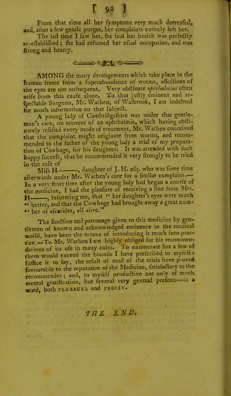 From that time all her fymptoms very much deereafeaV and, after a few gentle purges, her complaints entirely left her. The laft time I faw her, (he laid her health was perfectly re-eftablifhed ; (he had refumed her ufual occupation, and was itrong and hearty. AMONG the many derangements which take place in the human frame from a fuperabundance of worms, affections of the eyes are not unfrequent. Very obftinate ophthalmias often arife from this caufe alone. To that juftly eminent and re- fpe&able Surgeon, Mr. Wathen, of Walbrook, lam indebted for much information on that fubject. A young lady of Cambridgefhire was under that gentle- man's care, on account of an ophthalmia, which having obfti- nately refined every mode of treatment, Mr. Wathen conceived that the complaint might originate from worms, and recom- mended to the father of the young lady a trial of my prepara- tion of Cowhage, for his daughter. It was attended with fuch happy fuccefs, that he recommended it very ftrongly to be tried in the cafe of Mifs h , daughter of J. H. efq. who was fome time afterwards under Mr. Wathen's care for a fimilar complaint.— In a very fhort time after the young lady had began a courfe of the medicine, I had the pleafure of receiving a line from Mrs. H , informing me, that  her daughter's eyes were much *' better^ and that the Cowhage had brought away a great num- *' ber of afcarides, all alive. The fan&ion and patronage given to this medicine by gen- tlemen of known and acknowledged eminence in the medical world have been the means of introducing it much into prac- tice —To Mr. Wathen lam highly obliged for his recommen- dations of its ufe in many cafes. To enumerate but a few of them would exceed the bounds I have prefenbed to myfelf: fuffice it to fay, the refult of moft of the trials have proved favourable to the reputation of the Medicine, fatisfaaory to the recommender; and, to myfelf productive not only ot much mental gratification, but feveral very genteel prefents—m a word, both treasure and profit. THE END