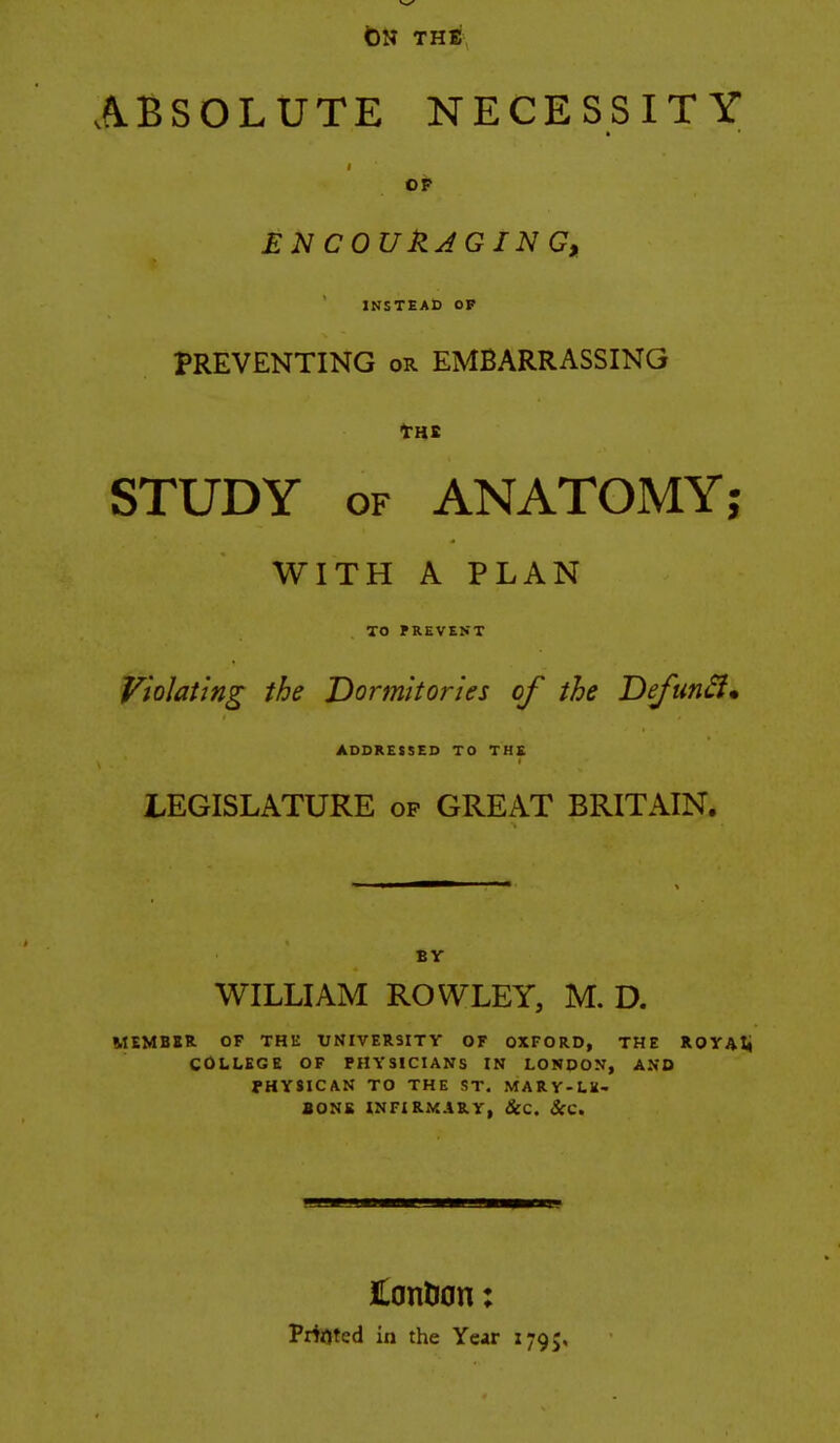 t)N THE ABSOLUTE NECESSITY OP £N COUkJGIN G, INSTEAD OP PREVENTING or EMBARRASSING STUDY OF ANATOMY; WITH A PLAN TO PREVENT Violating the Dormitories of the DefunSim ADDRESSED TO THE LEGISLATURE op GREAT BRITAIN. BY WILLIAM ROWLEY, M. D. MEMBBR. OF THE UNIVERSITY OF OXFORD, THE ROYAli COLLEGE OF PHYSICIANS IN LONOON, AND JHYSICAN TO THE ST. MARY-LK- SONS INFIRMARY, &C. &C. JLontion: Prfjjted in the Year 179^