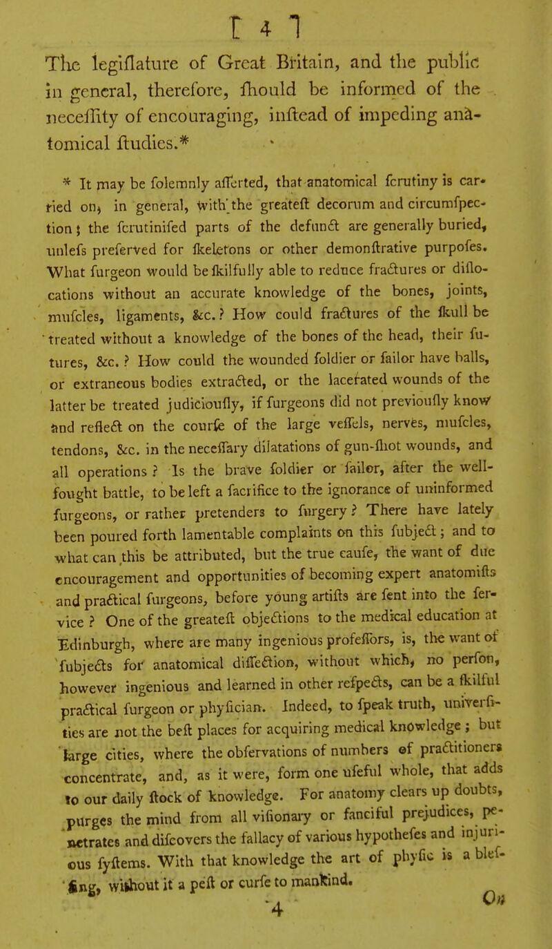 r 41 Tlic ieglflature of Great Britain, and the public! in general, therefore, fhould be informed of the jieceility of encouraging, inftead of impeding ana- tomical fludies.* * It may be folemnly aflorted, that anatomical fcrutiny is car* ried on^ in general, ivith' the greateft decorum and circumfpec- tion} the fcrutinifed parts of the dcfnnft are generally buried, iinlefs preferved for Ikeletons or other demonftrative purpofes. What furgeon would beikilfully able to reduce fra£tures or dillo- cations without an accurate knowledge of the bones, joints, mufcles, ligaments, &c.? How could fra£^ures of the ikuU be • treated without a knowledge of the bones of the head, their fu- tures, &c. ? How could the wounded foldier or failor have balls, or extraneous bodies extrafted, or the lacerated wounds of the latter be treated judicloufly, if furgeons did not previoufly know and refleft on the courfe of the large veffels, nerves, mufcles, tendons, &c. in the neccffary dilatations of gun-fliot wounds, and all operations ? Is the brave foldier or failor, after the well- fought battle, to be left a facrifice to the ignorance of uninformed furgeons, or rather pretenders to fnrgery > There have lately been poured forth lamentable complaints on this fubjedt; and to what can this be attributed, but the true eaufe, the want of due encouragement and opportunities of becoming expert anatomifts and praftical furgeons, before young artifts are fent into the fer- vice ? One of the greateft objections to the medical education at Edinburgh, where are many ingenious profeflbrs, is, the want of fubjefts for anatomical difTeftion, without which, no perfon, however ingenious and learned in other refpeds, can be a fkdlul praaical furgeon or phyfician. Indeed, to fpeak truth, univerfi- ties are not the beft places for acquiring medical knowledge ; but large cities, where the obfervations of numbers of praftitionera concentrate, and, as it were, form one ufeful whole, that adds to our daily ftock of knowledge. For anatomy clears up doubts, purges the mind from all vifionaiy or fanciful prejudices, pe- 'netrates anddifcovers the fallacy of various hypothefes and injuri- ous fyftems. With that knowledge the art of phyfic is a blef- ' finir. without it a peft or curfe to manlcind.