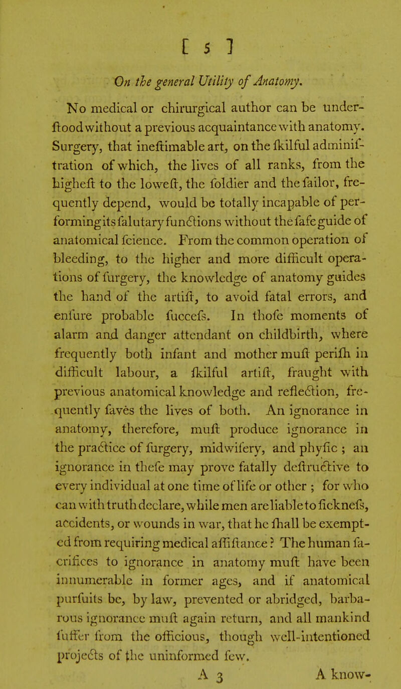 On the general Utilily of Anatomy. No medical or chirurgical author can be under- ftood without a previous acquaintance with anatomy. Surgery, that ineftimable art, on the Ikilful adminif- tration of which, the lives of all ranks, from the bigheft to the lowed, the foldier and thefailor, fre- quently depend, would be totally incapable of per- formingitsfalutary fundtions without thefafeguide of anatomical fcience. From the common operation of bleeding, to the higher and more difficult opera- tions of furgery, the knowledge of anatomy guides the hand of the artiit, to avoid fatal errors, and enfure probable fuccefs. In thofe moments of alarm and danger attendant on childbirth, where frequently both infant and mother muft perifh in difficult labour, a fkilful artifl, fraught with previous anatomical knowledge and refle6lion, fre- quently faves the lives of both. An ignorance in anatomy, therefore, muft produce ignorance in the pra6licc of furgery, midwifery, and phylic ; an ignorance in thefe may prove fatally deflructive to every individual at one time of life or other ; for who can with truth declare, while men arcliableto ficknefs, accidents, or wounds in war, that he ffiall be exempt- ed from requiring medical affiftance ? The human fa- crilices to ignorance in anatomy muft have been innumerable in former ages, and if anatomical purfuits be, by law, prevented or abridged, barba- rous ignorance muft again return, and all mankind fufftr from the officious, though well-intentioned pr'ojedls of the uninformed few. A3 A know-