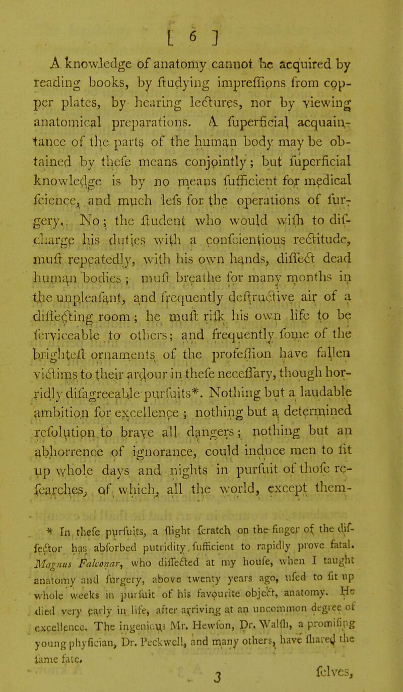 A knowicdge of anatomy cannot he acquired by reading books, by ftu^iying impreffions from cop- per plates, by liearing ledliires, nor by viewing anatomical preparations. A. fuperficia^ acquain,- tancc of the parts of the human body may be ob- tained by thcfe means conjointly; but fupcrficial knowle^lge is by no means futficient fo^ mpdical fcience;^ and much lefs for the operations of fur^ gery,. No; the Hudent who would wilb to dif- caargp liis duties with a confcientious redlitude, mufl- repeatedly, with his own h^nds, diffc£l dead hum£\n bodies ; muft breaUie for many rnonths in tlie unp.leafant, and frequently deftruciive air of a diiie^ing room; he muft riik his own life to be lerylceabie to others; and frequently fbme of the brighteil ornaments of the profeflian have fallen vidlims to their arc^our in thefe neceffary, though hor- ridly difagreeab,lepurfuits=*. Nothing but a laudable ambitio.n for excellence ; nothing but a. deteririined .rclbl\itipn.to brave all d^mgers; nothing but an abhorrence of ignorance, could induce men to lit up whole days and nights in purfuit of thofe re- fcarchesj of whichj all the world, except them- ^ In thefe pyrfuits, a night fcratch on the fingqr of the clif- feftor has abforbed putridit);,fiifficient to rapidly prove fatal. Magnus Fakonar, who diireded at my houfe, when I taught anatomy and lurgcry, above twenty years ago, ufed to fit xip wliole weeks in piiriuit of his favpuiite obje'ift, anatomy. He died very pj^rly iii life, after a^^rivin^g at an uncommon degree of excellence. The ingenious Mr. Hewfon, Dr. WaKli, a promifing young phyfician. Dr. Pcckwell, and many others, have IhareiJ the lame fate. 1 fclves.